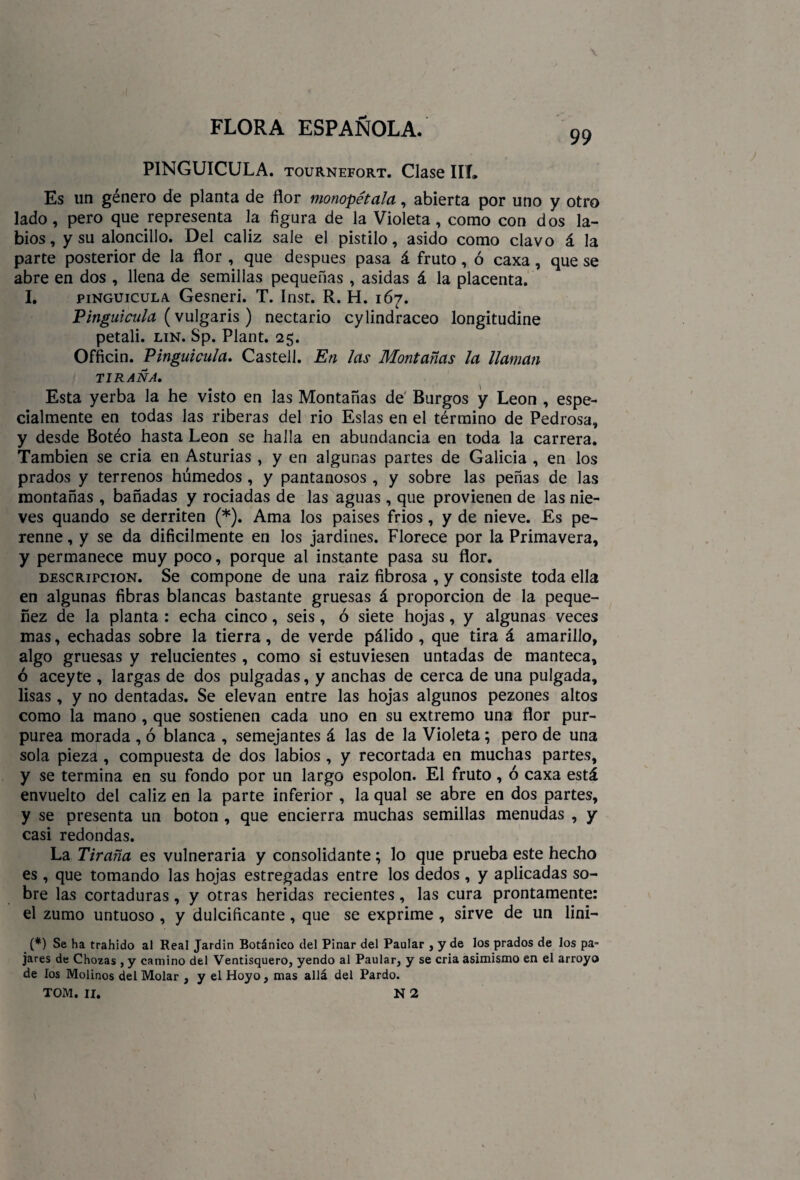99 PINGUICULA. tournefort. Clase IIL Es un género de planta de flor monopétala, abierta por uno y otro lado, pero que representa la figura de la Violeta, como con dos la¬ bios, y su aloncillo. Del cáliz sale el pistilo, asido como clavo á la parte posterior de la flor , que después pasa á fruto, ó caxa, que se abre en dos , llena de semillas pequeñas , asidas á la placenta. I. pinguicula Gesneri. T. Inst. R. H. 167. Pinguicula (vulgaris ) nectario cylindraceo longitudine petali. lin. Sp. Plant. 25. Officin. Pinguicula. Castell. En las Montañas la llaman TIRANA. Esta yerba la he visto en las Montañas de Burgos y León , espe¬ cialmente en todas las riberas del rio Eslas en el término de Pedrosa, y desde Botéo hasta León se halla en abundancia en toda la carrera. También se cria en Asturias , y en algunas partes de Galicia , en los prados y terrenos húmedos , y pantanosos , y sobre las peñas de las montañas , bañadas y rociadas de las aguas , que provienen de las nie¬ ves quando se derriten (*). Ama los paises fríos , y de nieve. Es pe¬ renne , y se da difícilmente en los jardines. Florece por la Primavera, y permanece muy poco, porque al instante pasa su flor. descripción. Se compone de una raíz fibrosa , y consiste toda ella en algunas fibras blancas bastante gruesas á proporción de la peque¬ nez de la planta : echa cinco, seis, ó siete hojas, y algunas veces mas, echadas sobre la tierra, de verde pálido , que tira á amarillo, algo gruesas y relucientes , como si estuviesen untadas de manteca, ó aceyte , largas de dos pulgadas, y anchas de cerca de una pulgada, lisas, y no dentadas. Se elevan entre las hojas algunos pezones altos como la mano , que sostienen cada uno en su extremo una flor pur¬ purea morada , ó blanca , semejantes á las de la Violeta; pero de una sola pieza , compuesta de dos labios , y recortada en muchas partes, y se termina en su fondo por un largo espolón. El fruto, ó caxa está envuelto del cáliz en la parte inferior , la qual se abre en dos partes, y se presenta un boton , que encierra muchas semillas menudas , y casi redondas. La Tirana es vulneraria y consolidante; lo que prueba este hecho es , que tomando las hojas estregadas entre los dedos , y aplicadas so¬ bre las cortaduras, y otras heridas recientes, las cura prontamente: el zumo untuoso , y dulcificante, que se exprime, sirve de un lini- (*) Se ha trahido al Real Jardín Botánico del Pinar del Paular , y de los prados de los pa¬ jares de Chozas , y camino del Ventisquero, yendo al Paular, y se cria asimismo en el arroyo de los Molinos del Molar , y el Hoyo, mas allá del Pardo.