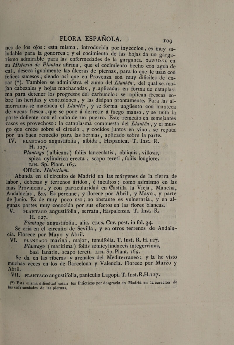nes de los ojos: esta misma, introducida por inyección, es muy sa¬ ludable para la gonorrea ; y el cocimiento de las hojas da un garga¬ rismo admirable para las enfermedades de la garganta, garidel en su Historia de Plantas afirma , que el cocimiento hecho con agua de cal, deseca igualmente las úlceras de piernas, para lo que le usan con felices sucesos ; siendo así que en Provenza son muy difíciles de cu¬ rar (*). También se administra el zumo del Llantén , del qual se mo¬ jan cabezales y hojas machacadas , y aplicadas en forma de cataplas¬ ma para detener los progresos del carbunclo: se aplican frescas so¬ bre las heridas y contusiones , y las disipan prontamente. Para las al¬ morranas se machaca el Llantén , y se forma ungüento con manteca de vacas fresca , que se pone á derretir á fuego manso , y se unta la parte doliente con el cabo de un puerro. Este remedio en semejantes casos es provechoso : la cataplasma compuesta del Llantén , y el mus¬ go que crece sobre el ciruelo , y cocidos juntos en vino , se reputa por un buen remedio para las hernias, aplicado sobre la parte. IV. plantago angustifolia , albida , Hispánica. T. Inst. R. H. 127. Plantago (albicans) foliis lanceolatis , obliquis, villosis, spica cylindrica erecta , scapo tereti, foliis longiore. lin. Sp. Plant. 165. Officin. Holostium. Abunda en el circuito de Madrid en las márgenes de la tierra de labor , dehesas y terrenos áridos , é incultos ; como asimismo en las mas Provincias , y con particularidad en Castilla la Vieja , Mancha, Andalucías, &c. Es perenne, y florece por Abril, y Mayo, y parte de Junio. Es de muy poco uso; no obstante es vulneraria, y en al¬ gunas partes muy conocida por sus efectos en las flores blancas. V. plantago angustifolia , serrata, Hispalensis. T. Inst. R. H. 127. Plantago angustifolia, alia. clus. Cur. post. in fol. 34. Se cria en el circuito de Sevilla , y en otros terrenos de Andalu¬ cía. Florece por Mayo y Abril. VI. plantago marina , major, tenuifolia. T. Inst. R. H. 127. Plantago (marítima) foliis semicylindaceis integerrimis, basi lanatis, scapo tereti. lin. Sp. Plant. 165. Se da en las riberas y arenales del Mediterráneo; y la he visto muchas veces en los de Barcelona y Valencia. Florece por Marzo y Abril. Vil. plantago angustifolia, paniculis Lagopi. T. Inst.R.H. 127» (*) Esta misma dificultad notan los Prácticos por desgracia en Madrid en la curación de las enfermedades de las piernas. 1