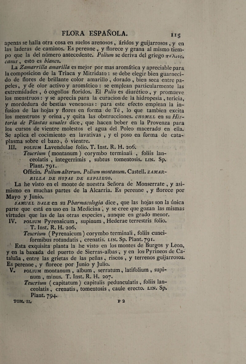 apenas se halla otra cosa en suelos arenosos , áridos y guijarrosos, y en las laderas de caminos. Es perenne , y florece y grana al mismo tiem¬ po que la del número antecedente. Polium se deriva del griego 7ro\t0c, canus , esto es blanco. . La Zamarrilla amarilla es mejor por mas aromática y apreciable para la composición de la Triaca y Mitridato : se debe elegir bien guarneci¬ do de flores de brillante color amarillo, dorado , bien seca entre pa¬ peles, y dé olor activo y aromático: se emplean particularmente las extremidades , ó cogollos floridos. El Polio es diurético , y promueve los menstruos : y se aprecia para la curación de la hidropesía , tericia, y mordedura de bestias venenosas: para este efecto emplean la in¬ fusión de las hojas y flores en forma de Té , lo que también excita los menstruos y orina, y quita las obstrucciones, chomel en su His¬ toria de Plantas usuales dice, que hacen beber en la Provenza para los cursos de vientre molestos el agua del Poleo macerado' en ella. Se aplica el cocimiento en lavativas , y el poso en forma de cata¬ plasma sobre el bazo, ó vientre. III, polium Lavendulae folio. T. Inst. R. H. 206. Teucrium (montanum) corymbo terminad , foliis lan- ceolatis , integerrimis , subtus tomentosis. lin. Sp. Plant. 791. Officin. Polium alterum. Polium montanum. Castell. zamar¬ rilla DE HOJAS DE ESPLIEGO. La he visto en el monte de nuestra Señora de Monserrate , y asi¬ mismo en muchas partes de la Alcarria. Es perenne , y florece por Mayo y Junio. samuel dale en su Pbarmacologia dice, que las hojas son la única parte que está en uso en la Medicina ', y se cree que gozan las mismas virtudes que las de las otras especies, aunque en grado menor. IV. polium Pyrenaicum , supinum , Hederae terrestris folio. T. Inst. R. H. 206. Teucrium (Pyrenaicum) corymbo terminad, foliis cunei- formibus rotundatis , crenatis. lin. Sp. Plant. 791. Esta exquisita planta la he visto en los montes de Burgos y León, y en la baxada del puerto de Sierras-albas, y en los Pyrineos de Ca¬ taluña , entre las grietas de las peñas, riscos , y terrenos guijarrosos. Es perenne, y florece por Junio y Julio. V* polium montanum , álbum , serratum, latifolium , supi¬ num , minus. T. Inst. R. H, 207. Teucrium ( capitatum) capitulis pedunculatis , foliis lan- ceolatis , crenatis, tomentosis , caule erecto, lin. Sp. Plant. 794. tom. 11. p 2
