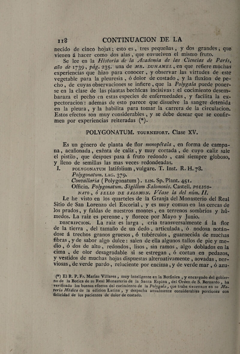 . • , •“ l 118 CONTINUACION DE LA necido de cinco hojas; esto es, tres pequeñas , y dos grandes , que vienen á hacer como dos alas , que envuelven el mismo fruto. Se lee en la Historia de la Academia de las Ciencias de París, año de 1739-, pág' 235. una de mr. buhamel, en que refiere muchas experiencias que hizo para conocer , y observar las virtudes de este vegetable para la pleuresía , ó dolor de costado , y la fluxión de pe¬ cho , de cuyas observaciones se infiere , que la Polygala puede poner¬ se en la clase de las plantas bechícas incisivas : el cocimiento desem¬ baraza el pecho en estas especies de enfermedades, y facilita la ex¬ pectoración : ademas de esto parece que disuelve la sangre detenida en la pleura , y la habilita para tomar la carrera de la circulación. Estos efectos son muy considerables , y se debe desear que se confir¬ men por experiencias reiteradas (*). POLYGONATUM. tournefort. Clase XV. Es un género de planta de flor monopétala , en forma de campa¬ na, acañonada, exenta de cáliz, y muy cortada, de cuyo cáliz sale el pistilo, que después pasa á fruto redondo , casi siempre globoso, y lleno de semillas las mas veces redondeadas. I. polygonatum latifolium , vulgare. T. Inst. R. H. 78. Polygonatum. lag. 379. Convallaria (Polygonatum). lin. Sp. Plant. 451. Officin. Polygonatum. Sigillum Salomonis. Castell. poligo¬ nato , 6 sello be salomón. Véase la del niim.II. Le he visto en los quarteles de la Granja del Monasterio del Real Sitio de San Lorenzo del Escorial, y es muy común en las cercas de los prados, y faldas de nuestros montes , en terrenos sombríos y hú¬ medos. La raiz es perenne, y florece por Mayo y Junio. descripción. La raiz es larga , cria transversalmente á la flor de la tierra , del tamaño de un dedo, articulada, ó nodosa notán¬ dose á trechos granos gruesos , ó tubérculos , guarnecida de muchas fibras , y de sabor algo dulce : salen de ella algunos tallos de pie y me¬ dio , ó dos de alto, redondos, lisos , sin ramos , algo doblados en la cima , de olor desagradable si se estregan , ó cortan en pedazos, y vestidos de muchas hojas dispuestas alternativamente , aovadas , ner¬ viosas , de verde pardo, reluciente por encima, y de verde mar , ó azu- (*) El R. P. Fr. Matías Villares , muy inteligente en la Botánica , y encargado del gobier¬ no de la Botica de su Real Monasterio de la Santa Espina , del Orden de S. Bernardo , ha ' verificado los buenos efectos del cocimiento de la Polygala , que trabe geoffroy en su Ma~ tevia Medica de la edición Latina , y despacha anualmente considerables porciones con felicidad de los pacientes de dolor de costado.