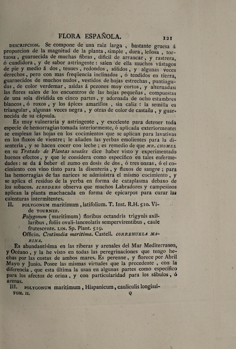 descripción. Se compone de una raíz larga , bastante gruesa á proporción de la magnitud de la planta, simple , dura, leñosa , tor¬ tuosa , guarnecida de muchas fibras , difícil de arrancar, y rastrera, ó cundidora, y de sabor astringente: salen de ella muchos vástagos de pie y medio á dos , tenues , redondos , sólidos , y algunas veces derechos, pero con mas freqüencia inclinados , ó tendidos en tierra guarnecidos de muchos nudos, vestidos de hojas estrechas, puntiagu¬ das , de color verdemar, asidas á pezones muy cortos, y alternadas: las flores salen de los encuentros de las hojas pequeñas , compuestas de una sola dividida en cinco partes , y adornada de ocho estambres blancos , ó roxos , y los ápices amarillos , sin cáliz : la semilla es triangular , algunas veces negra , y otras de color de castaña , y guar¬ necida de su cápsula. Es muy vulneraria y astringente , y excelente para detener toda especie de hemorragias tomada interiormente, ó aplicada exteriormente: se emplean las hojas en los cocimientos que se aplican para lavativas en los fluxos de vientre; le añaden las yerbas emolientes para la di¬ senteria , y se hacen cocer con leche ; es remedio de que mr. chomel en su Tratado de Plantas usuales dice haber visto y experimentado buenos efectos, y que le considera como específico en tales enferme¬ dades : se da á beber el zumo en dosis de dos, ó tres onzas, ó el co¬ cimiento con vino tinto para la disenteria , y fluxos de sangre ; para las hemorragias de las narices se administra el mismo cocimiento , y se aplica el residuo de la yerba en forma de cataplasma debaxo de los sobacos, scrodero observa que muchos Labradores y campesinos aplican la planta machacada en forma de epicarpos para curar las calenturas intermitentes. II. polygonum maritimum , latifolium. T. Inst. R.H. 510. Vi- de TOURNEF. Polygonum (maritimum) floribus octandris trigynis axil- laribus , foliis ovali-lanceolatis sempervirentibus , caule frutescente. lin. Sp. Plant. 519. Officin. Centinodia marítima. Castell. correhuela ma¬ rina. Es abundantísima en las riberas y arenales del Mar Mediterráneo, y Océano , y la he visto en todas las peregrinaciones que tengo he¬ chas por las costas de ambos mares. Es perenne, y florece por Abril Mayo y Junio. Posee las mismas virtudes que la precedente , con la diferencia , que esta última la usan en algunas partes como específico para los afectos de orina, y con particularidad para los sábulos, ó arenas. III. polygonum maritimum , Hispanicum, cauliculis longissi- TOM. II. Q
