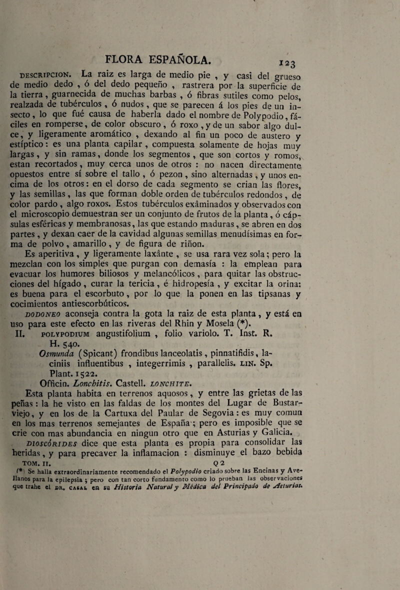 descripción. La raíz es larga de medio pie , y casi del grueso de medio dedo , ó del dedo pequeño , rastrera por la superficie de la tierra, guarnecida de muchas barbas , ó fibras sutiles como pelos, realzada de tubérculos , ó nudos, que se parecen á los pies de un in¬ secto, lo que fué causa de haberla dado el nombre de Poly podio, fá¬ ciles en romperse, de color obscuro, ó roxo,ydeun sabor algo dul¬ ce, y ligeramente aromático , dexando al fin un poco de austero y estíptico: es una planta capilar , compuesta solamente de hojas muy largas, y sin ramas, donde los segmentos , que son cortos y romos, están recortados, muy cerca unos de otros : no nacen directamente opuestos entre sí sobre el tallo , ó pezón , sino alternadas , y unos en¬ cima de los otros: en el dorso de cada segmento se crian las flores, y las semillas , las que forman doble orden de tubérculos redondos , de color pardo , algo roxos. Estos tubérculos exáminados y observados con el microscopio demuestran ser un conjunto de frutos de la planta, ó cáp¬ sulas esféricas y membranosas, las que estando maduras, se abren en dos partes, y dexan caer de la cavidad algunas semillas menudísimas en for¬ ma de polvo, amarillo, y de figura de riñon. Es aperitiva , y ligeramente laxánte , se usa rara vez sola; pero la mezclan con los simples que purgan con demasía : la emplean para evacuar los humores biliosos y melancólicos, para quitar las obstruc¬ ciones del hígado, curar la tericia, é hidropesía , y excitar la orina: es buena para el escorbuto, por lo que la ponen en las tipsanas y cocimientos antiescorbúticos. dodoneo aconseja contra la gota la raiz de esta planta, y está en uso para este efecto en las riveras del Rhin y Mosela (*). II. polypodium angustifolium , folio variólo. T. Inst. R. H* 54o* Osmunda (Spicant) frondibus lanceolatis , pinnatifidis, la- ciniis influentibus , integerrimis , parallelis. un. Sp. Plant. 1522. Officin. Lonchitis. Castell. lonchite. Esta planta habita en terrenos aquosos, y entre las grietas de las peñas: la he visto en las faldas de los montes del Lugar de Bustar- viejo, y en los de la Cartuxa del Paular de Segovia: es muy común en los mas terrenos semejantes de España ; pero es imposible que se crie con mas abundancia en ningún otro que en Asturias y Galicia. dioscórides dice que esta planta es propia para consolidar las heridas, y para precaver la inflamación : disminuye el bazo bebida tom. 11. q 2 (*) Se halla extraordinariamente recomendado el Polypodio criado sobre las Encinas y Ave¬ llanos para la epilepsia ; pero con tan corto fundamento como lo prueban las observaciones que trahe el cr. casal en su Historia Natural y Médica del Principado de Hsturias,