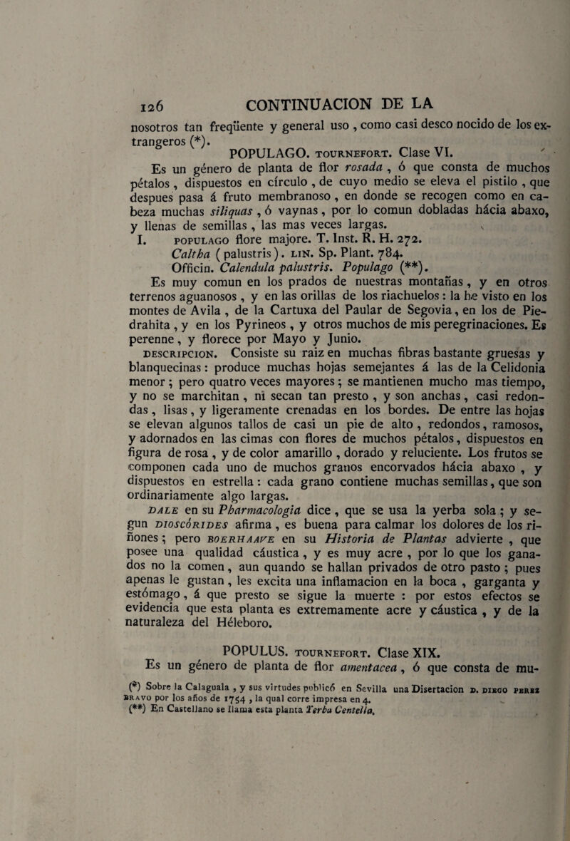nosotros tan freqüente y general uso , como casi deseo nocido de los ex¬ tranjeros (*). POPULAGO. tournefort. Clase VI. Es un género de planta de flor rosada , ó que consta de muchos pétalos , dispuestos en círculo , de cuyo medio se eleva el pistilo , que después pasa á fruto membranoso, en donde se recogen como en ca¬ beza muchas siliquas , ó vaynas, por lo común dobladas hácia abaxo, y llenas de semillas , las mas veces largas. N I. populago flore majore. T. Inst. R. H. 272. Caltha ( palustris). lin. Sp. Plant. 784. Officin. Caléndula palustris. Populago (**). Es muy común en los prados de nuestras montañas , y en otros terrenos aguanosos, y en las orillas de los riachuelos : la h.e visto en los montes de Avila , de la Cartuxa del Paular de Segovia, en los de Pie- drahita , y en los Pyrineos , y otros muchos de mis peregrinaciones. Es perenne, y florece por Mayo y Junio. descripción. Consiste su raiz en muchas fibras bastante gruesas y blanquecinas: produce muchas hojas semejantes á las de la Celidonia menor ; pero quatro veces mayores ; se mantienen mucho mas tiempo, y no se marchitan , ni secan tan presto , y son anchas, casi redon¬ das , lisas, y ligeramente crenadas en los bordes. De entre las hojas se elevan algunos tallos de casi un pie de alto , redondos, ramosos, y adornados en las cimas con flores de muchos pétalos, dispuestos en figura de rosa , y de color amarillo , dorado y reluciente. Los frutos se componen cada uno de muchos granos encorvados hácia abaxo , y dispuestos en estrella : cada grano contiene muchas semillas, que son ordinariamente algo largas. dale en su Pharmacologia dice , que se usa la yerba sola ; y se¬ gún dioscórides afirma , es buena para calmar los dolores de los ri¬ ñones ; pero boerhaafe en su Historia de Plantas advierte , que posee una qualidad cáustica , y es muy acre , por lo que los gana¬ dos no la comen, aun quando se hallan privados de otro pasto ; pues apenas le gustan , les excita una inflamación en la boca , garganta y estómago, á que presto se sigue la muerte : por estos efectos se evidencia que esta planta es extremamente acre y cáustica , y de la naturaleza del Héleboro. POPULUS. tournefort. Clase XIX. Es un género de planta de flor amentácea, ó que consta de mu- (*) Sobre la Calaguala , y sus virtudes publico en Sevilla una Disertación z>. diego pbrsz bravo por los años de 17^4 , la qual corre impresa en 4. (**) En Castellano se llama esta planta Terbu Centella.