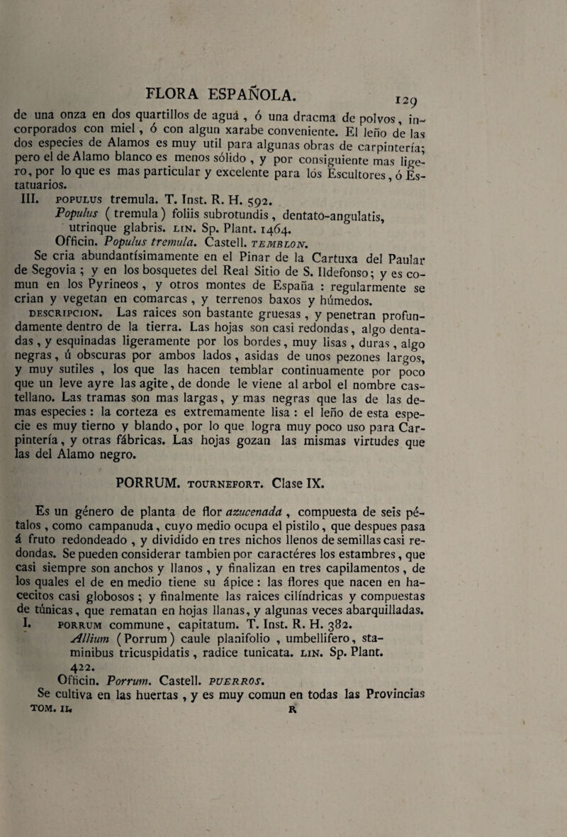 de una onza en dos quartillos de agua , ó una dracma de polvos, in¬ corporados con miel, ó con algún xarabe conveniente. El leño de las dos especies de Alamos es muy útil para algunas obras de carpintería- pero el de Alamo blanco es menos sólido , y por consiguiente mas lige¬ ro, por lo que es mas particular y excelente para los Escultores, ó Es¬ tatuarios. III. populus trémula. T. Inst. R. H. 592. Populus (trémula) foliis subrotundis, dentato-angulatis, utrinque glabris. lin. Sp. Plant. 1464. Officin. Populus trémula. Castell. temblón. Se cria abundantísimamente en el Pinar de la Cartuxa del Paular de Segovia ; y en los bosquetes del Real Sitio de S. Ildefonso; y es co¬ mún en los Pyrineos , y otros montes de España : regularmente se crian y vegetan en comarcas, y terrenos baxos y húmedos. descripción. Las raíces son bastante gruesas , y penetran profun¬ damente dentro de la tierra. Las hojas son casi redondas, algo denta¬ das , y esquinadas ligeramente por los bordes, muy lisas , duras, algo negras, ú obscuras por ambos lados , asidas de unos pezones largos, y muy sutiles , los que las hacen temblar continuamente por poco que un leve ayre las agite, de donde le viene al árbol el nombre cas¬ tellano. Las tramas son mas largas, y mas negras que las de las de¬ mas especies : la corteza es extremamente lisa : el leño de esta espe¬ cie es muy tierno y blando, por lo que logra muy poco uso para Car¬ pintería , y otras fábricas. Las hojas gozan las mismas virtudes que las del Alamo negro. PORRUM. tournefort. Clase IX. Es un género de planta de flor azucenada , compuesta de seis pé¬ talos , como campanuda, cuyo medio ocupa el pistilo, que después pasa á fruto redondeado , y dividido en tres nichos llenos de semillas casi re¬ dondas. Se pueden considerar también por caractéres los estambres, que casi siempre son anchos y llanos , y finalizan en tres capilamentos, de los quales el de en medio tiene su ápice: las flores que nacen en ha- cecitos casi globosos ; y finalmente las raíces cilindricas y compuestas de túnicas, que rematan en hojas llanas, y algunas veces abarquilladas. I. porrum commune, capitatum. T. Inst. R. H. 382. Allium (Porrum) caule planifolio , umbellifero, sta- minibus tricuspidatis, radice tunicata. lin. Sp. Plant. 422. Officin. Porrum. Castell. puerros. Se cultiva en las huertas , y es muy común en todas las Provincias tom. II* R