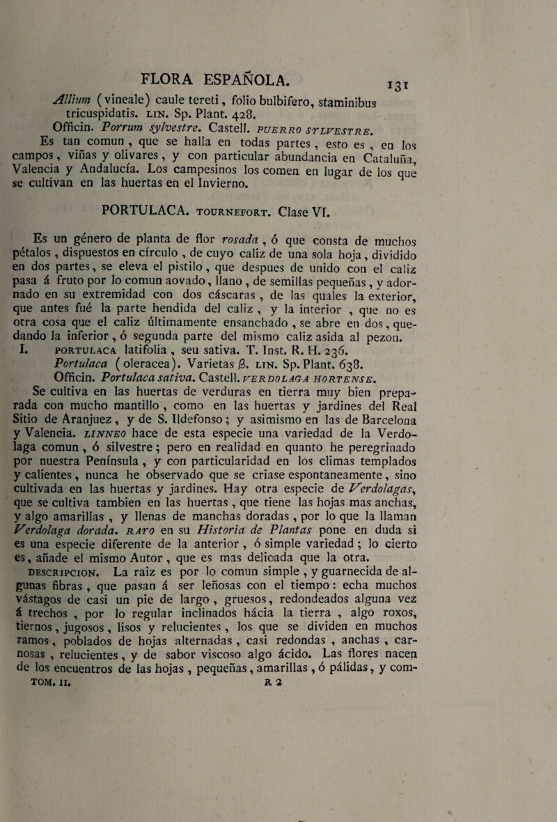 AJlhim (vineale) caule tereti, folio bulbifero, staminibus tricuspidatis. lin. Sp. Plant. 428. Officin. Porrum silvestre. Castell. puerro stlvestre. Es tan común , que se halla en todas partes, esto es , en los campos, viñas y olivares , y con particular abundancia en Cataluña, Valencia y Andalucía. Los campesinos los comen en lugar de los que se cultivan en las huertas en el Invierno. PORTULACA. tournefort. Clase VI. Es un género de planta de flor rosada , ó que consta de muchos pétalos , dispuestos en círculo , de cuyo cáliz de una sola hoja , dividido en dos partes, se eleva el pistilo, que después de unido con el caiiz pasa á fruto por lo común aovado, llano , de semillas pequeñas , y ador¬ nado en su extremidad con dos cáscaras , de las quales la exterior, que antes fué la parte hendida del cáliz , y la interior , que no es otra cosa que el cáliz últimamente ensanchado , se abre en dos, que¬ dando la inferior, ó segunda parte del mismo cáliz asida al pezón. I. portulaca latifolia , seu sativa. T. Inst. R. H. 236. Portulaca (olerácea). Varietas lin. Sp.Plant. 638. Officin. Portulaca sativa. Castell. verbolag a hortense. Se cultiva en las huertas de verduras en tierra muy bien prepa¬ rada con mucho mantillo , como en las huertas y jardines del Real Sitio de Aranjuez , y de S. Ildefonso ; y asimismo en las de Barcelona y Valencia, linneo hace de esta especie una variedad de la Verdo¬ laga común, ó silvestre; pero en realidad en quanto he peregrinado por nuestra Península , y con particularidad en los climas templados y calientes, nunca he observado que se criase espontáneamente, sino cultivada en las huertas y jardines. Hay otra especie de ¡Verdolagas, que se cultiva también en las huertas , que tiene las hojas mas anchas, y algo amarillas , y llenas de manchas doradas , por lo que la llaman Verdolaga dorada, rayo en su Historia de Plantas pone en duda si es una especie diferente de la anterior , ó simple variedad ; lo cierto es, añade el mismo Autor, que es mas delicada que la otra. descripción. La raiz es por lo común simple , y guarnecida de al¬ gunas fibras , que pasan á ser leñosas con el tiempo: echa muchos vástagos de casi un pie de largo , gruesos, redondeados alguna vez á trechos , por lo regular inclinados hácia la tierra , algo roxos, tiernos, jugosos , lisos y relucientes , los que se dividen en muchos ramos, poblados de hojas alternadas , casi redondas , anchas , car¬ nosas , relucientes, y de sabor viscoso algo ácido. Las flores nacen de los encuentros de las hojas , pequeñas, amarillas , ó pálidas, y com-