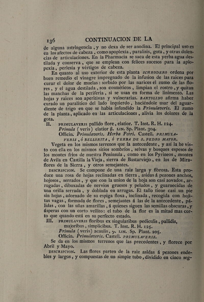 de alguna astringencia , y no dexa de ser anodina. El principal uso es en los afectos de cabeza , como apoplexía, parálisis, gota, y otras dolen¬ cias de articulaciones. En la Pharmacia se saca de esta yerba agua des¬ tilada y conserva , que se emplean con felices sucesos para la apio- pexía, perlesía y vértigos de cabeza. En quanto al uso exterior de esta planta schrodero ordena por buen remedio el vinagre impregnado de la infusión de las raíces para curar el dolor de muelas : sorbido por las narices el zumo de las flo¬ res , y el agua destilada , son cosméticos , limpian el rostro , y quitan las manchas de la periferia , si se usan en forma de linimento. Las hojas y raíces son aperitivas y vulnerarias, bartolino afirma haber curado un paralítico del lado izquierdo, haciéndole usar del aguar¬ diente de trigo en que se había infundido la Primulaveris. El zumo de la planta, aplicado en las articulaciones, alivia los dolores de la gota. II. primulaveris pallido flore, elatior. T. Inst. R. H. 124. Prímula ( veris) elatior (3. lin. Sp. Plant. 304. Officin. Primulaveris. Herba Petri. Castell. prímula- veris , Ó BELLORITA , Ó TERBA DE S. PEDRO MAYOR. Vegeta en los mismos terrenos que la antecedente, y así la he vis¬ to con ella en los mismos sitios sombríos , selvas y bosques espesos de los montes fríos de nuestra Península, como en los Pyrineos , montes de Avila en Castilla la Vieja, sierra de Bustarviejo , en los de Mira- flores de la Sierra , y otros semejantes. descripción. Se compone de una raiz larga y fibrosa. Esta pro¬ duce una rosa de hojas reclinadas en tierra , asidas á pezones anchos, hojosos, serrados , y que con la unión de la hoja son casi aovados, ar¬ rugadas , dibuxadas de nervios gruesos y peludos , y guarnecidas de una orilla serrada , y doblada en arrugas. El tallo tiene casi un pie sin hojas , adornado de su espiga floxa , inclinada , recogida con hoji- tas vagas , formada de flores , semejantes á las de la antecedente, pá¬ lidas , con las uñas amarillas , á quienes siguen las semillas obscuras, y ásperas con un corto vellito: el tubo de la flor es la mitad mas cor¬ to que quando está en su perfecto estado. III. primulaveris floribus ex singularibus pediculis , pallidis, majoribus , simplicibus. T. Inst. R. H. 125. Prímula (veris) acaulis, y. lin. Sp. Plant. 205. Officin. Primulaveris. Castell. primulaveris. Se da en los mismos terrenos que las precedentes , y florece por Abril y Mayo. descripción. Las flores parten de la raiz asidas á pezones ende¬ bles y largos, y compuestas de un simple tubo , dividido en cinco seg-