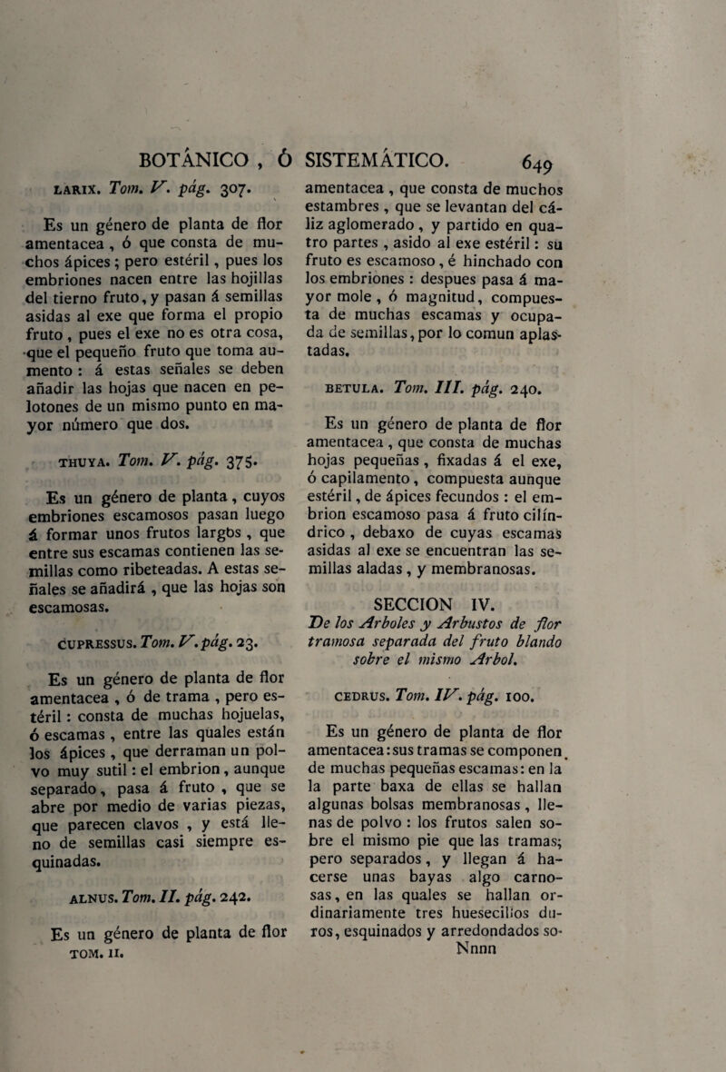 larix. Tom. V. pág. 307. \ Es un género de planta de flor amentácea , ó que consta de mu¬ chos ápices; pero estéril, pues los embriones nacen entre las hojillas del tierno fruto, y pasan á semillas asidas al exe que forma el propio fruto , pues el exe no es otra cosa, que el pequeño fruto que toma au¬ mento : á estas señales se deben añadir las hojas que nacen en pe¬ lotones de un mismo punto en ma¬ yor número que dos. thuya. Tom. V, pág, 375. Es un género de planta, cuyos embriones escamosos pasan luego á formar unos frutos largbs , que entre sus escamas contienen las se¬ millas como ribeteadas. A estas se¬ ñales se añadirá , que las hojas son escamosas. cupressus. Tom, V.pág, 23. Es un género de planta de flor amentácea , ó de trama , pero es¬ téril : consta de muchas hojuelas, ó escamas , entre las quales están los ápices , que derraman un pol¬ vo muy sutil: el embrión, aunque separado, pasa á fruto , que se abre por medio de varias piezas, que parecen clavos , y está lle¬ no de semillas casi siempre es¬ quinadas. alnus. Tom. II. pág. 242. Es un género de planta de flor tom. 11. amentácea , que consta de muchos estambres , que se levantan del cá¬ liz aglomerado, y partido en qua- tro partes , asido al exe estéril: su fruto es escamoso, é hinchado con los embriones : después pasa á ma¬ yor mole , ó magnitud, compues¬ ta de muchas escamas y ocupa¬ da de semillas, por lo común aplas¬ tadas. betula. Tom. III. pág. 240. Es un género de planta de flor amentácea , que consta de muchas hojas pequeñas, fixadas á el exe, ó capilamento, compuesta aunque estéril, de ápices fecundos : el em¬ brión escamoso pasa á fruto cilin¬ drico , debaxo de cuyas escamas asidas al exe se encuentran las se¬ millas aladas, y membranosas. SECCION IV. De los Arboles y Arbustos de flor tramosa separada del fruto blando sobre el mismo Arbol, cedrus. Tom. IV. pág. 100. Es un género de planta de flor amentácea: sus tramas se componen de muchas pequeñas escamas: en la la parte baxa de ellas se hallan algunas bolsas membranosas, lle¬ nas de polvo : los frutos salen so¬ bre el mismo pie que las tramas; pero separados, y llegan á ha¬ cerse unas bayas algo carno¬ sas, en las quales se hallan or¬ dinariamente tres hueseados du¬ ros, esquinados y arredondados so- Nnnn