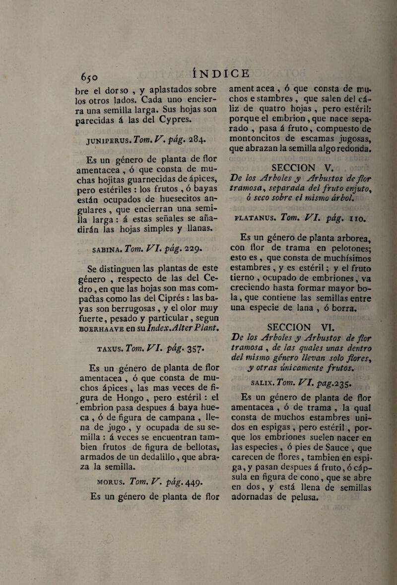 65O bre el dorso , y aplastados sobre los otros lados. Cada uno encier¬ ra una semilla larga. Sus hojas son parecidas á las del Cypres. juniperus. Tom, V. pág, 284. 1 Es un género de planta de flor amentácea , ó que consta de mu¬ chas hojitas guarnecidas de ápices, pero estériles : los frutos , ó bayas están ocupados de huesecitos an¬ gulares , que encierran una semi¬ lla larga: á estas señales se aña¬ dirán las hojas simples y llanas. sabina. Tom, VI. pág, 229. Se distinguen las plantas de este género , respecto de las del Ce¬ dro , en que las hojas son mas com- paétas como las del Ciprés: las ba¬ yas son berrugosas , y el olor muy fuerte, pesado y particular, según boerhaave en su Index, Alter Plant• taxus. Tom, VI, pág, 357. Es un género de planta de flor amentácea , ó que consta de mu¬ chos ápices , las mas veces de fi¬ gura de Hongo , pero estéril : el * embrión pasa después á baya hue¬ ca , ó de figura de campana , lle¬ na de jugo , y ocupada de su se¬ milla : á veces se encuentran tam¬ bién frutos de figura de bellotas, armados de un dedalillo, que abra¬ za la semilla. morus. Tom, V, pág, 449. Es un género de planta de flor ament acea , ó que consta de mu¬ chos e stambres , que salen del cá¬ liz de quatro hojas , pero estéril: porque el embrión , que nace sepa¬ rado , pasa á fruto, compuesto de montoncitos de escamas jugosas, que abrazan la semilla algo redonda. SECCION V. De los Arboles y Arbustos de flor tramosa y separada del fruto enjuto, ó seco sobre el mismo árbol, platanus. Tom. VI, pág, no. Es un género de planta arbórea, con flor de trama en pelotones; esto es , que consta de muchísimos estambres , y es estéril; y el fruto tierno , ocupado de embriones, va creciendo hasta formar mayor bo¬ la, que contiene las semillas entre una especie de lana , ó borra. SECCION VI. De los Arboles y Arbustos de flor tramosa , de las quales unas dentro del mismo género llevan solo flores, y otras únicamente frutos. salix. Tom, VI, pag.2%$. Es un género de planta de flor amentácea , ó de trama , la qual consta de muchos estambres uni¬ dos en espigas , pero estéril, por¬ que los embriones suelen nacer en las especies , ó pies de Sauce , que carecen de flores, también en espi¬ ga^ pasan después á fruto, ó cáp¬ sula en figura de cono, que se abre en dos, y está llena de semillas adornadas de pelusa.