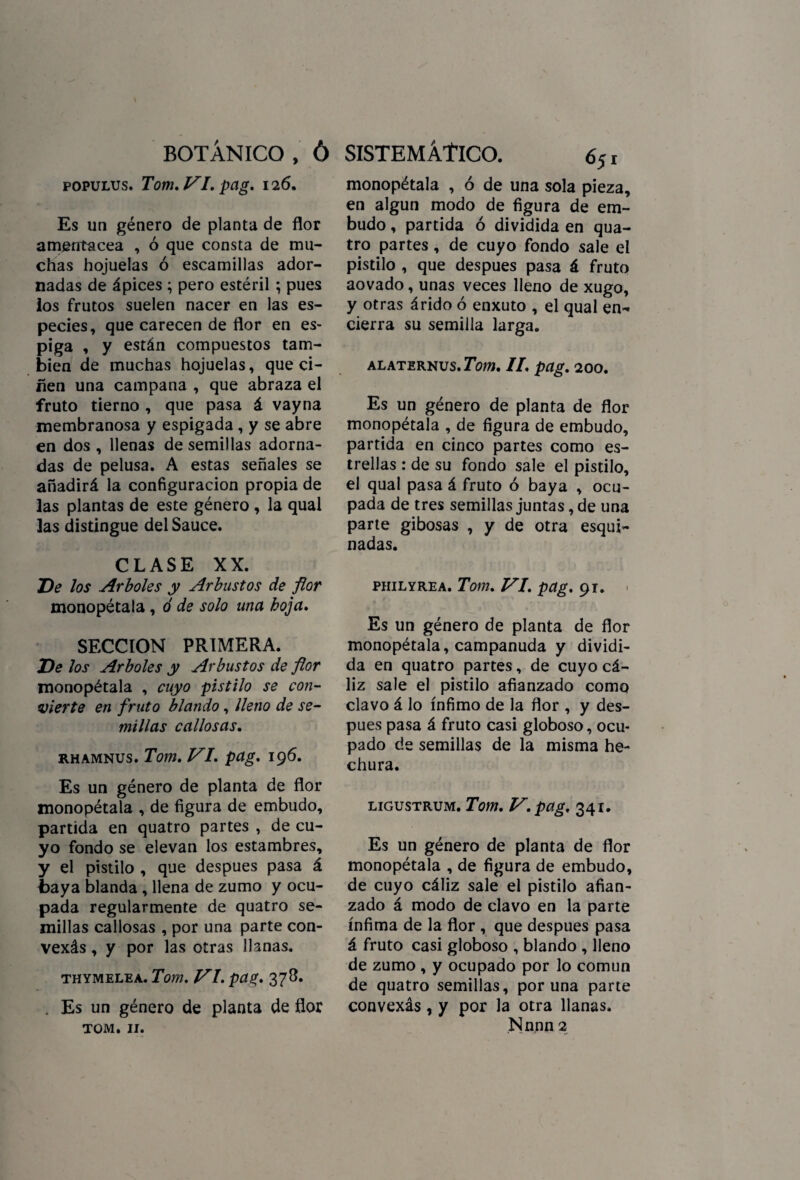 populus. Tom. VI. pag. 126. Es un género de planta de flor amentácea , ó que consta de mu¬ chas hojuelas ó escamillas ador¬ nadas de ápices ; pero estéril ; pues los frutos suelen nacer en las es¬ pecies, que carecen de flor en es» piga , y están compuestos tam¬ bién de muchas hojuelas, que ci¬ ñen una campana , que abraza el fruto tierno , que pasa á vayna membranosa y espigada , y se abre en dos , llenas de semillas adorna¬ das de pelusa. A estas señales se añadirá la configuración propia de las plantas de este género , la qual las distingue del Sauce. CLASE XX. De los Arboles y Arbustos de flor monopétala , ó de solo una hoja. SECCION PRIMERA. De los Arboles y Arbustos de flor monopétala , cuyo ■pistilo se con¬ vierte en fruto blando, lleno de se¬ millas callosas. rhamnus. Tom. VI. pag. 196. Es un género de planta de flor monopétala , de figura de embudo, partida en quatro partes , de cu¬ yo fondo se elevan los estambres, y el pistilo , que después pasa á baya blanda , llena de zumo y ocu¬ pada regularmente de quatro se¬ millas callosas , por una parte con- vexás, y por las otras llanas. THYMELEA. Tom. VI. pag. 378. . Es un género de planta de flor TOM. 11. monopétala , ó de una sola pieza, en algún modo de figura de em¬ budo , partida ó dividida en qua¬ tro partes, de cuyo fondo sale el pistilo , que después pasa á fruto aovado, unas veces lleno de xugo, y otras árido ó enxuto , el qual en¬ cierra su semilla larga. ALATERNUS. Tom. II. pag. 200. Es un género de planta de flor monopétala , de figura de embudo, partida en cinco partes como es¬ trellas : de su fondo sale el pistilo, el qual pasa á fruto ó baya , ocu¬ pada de tres semillas juntas, de una parte gibosas , y de otra esqui¬ nadas. philyrea. Tom. VI. pag. 91. . Es un género de planta de flor monopétala, campanuda y dividi¬ da en quatro partes, de cuyo cá¬ liz sale el pistilo afianzado como clavo á lo ínfimo de la flor , y des¬ pués pasa á fruto casi globoso, ocu¬ pado de semillas de la misma he¬ chura. ligustrum. Tom. V. pag. 341. Es un género de planta de flor monopétala , de figura de embudo, de cuyo cáliz sale el pistilo afian¬ zado á modo de clavo en la parte ínfima de la flor , que después pasa á fruto casi globoso , blando , lleno de zumo , y ocupado por lo común de quatro semillas, poruña parte convexás , y por la otra llanas. Nnnn 2