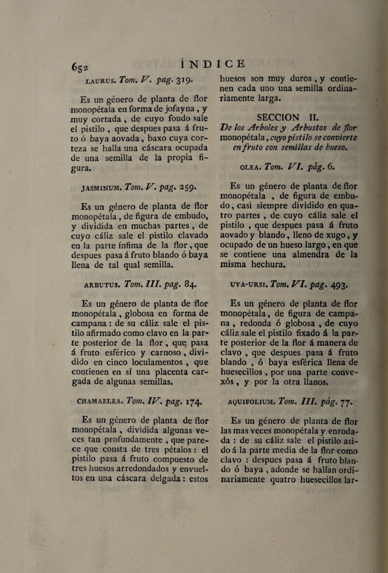 I I I 6S2 í N D laurus. Tom. V. pag. 319. Es un género de planta de flor monopétala en forma de jofayna, y muy cortada , de cuyo fondo sale el pistilo , que después pasa á fru¬ to ó baya aovada, baxo cuya cor¬ teza se halla una cáscara ocupada de una semilla de la propia fi¬ gura. jasminum. Tom. V. pctg. 259. Es un género de planta de flor monopétala, de figura de embudo, y dividida en muchas partes , de cuyo cáliz sale el pistilo clavado en la parte ínfima de la flor,que después pasa á fruto blando ó baya llena de tal qual semilla. arbutus. Tom, III. pag. 84. Es un género de planta de flor monopétala , globosa en forma de campana : de su cáliz sale el pis¬ tilo afirmado como clavo en la par¬ te posterior de la flor, que7 pasa á fruto esférico y carnoso, divi¬ dido en cinco loculamentos , que contienen en sí una placenta car¬ gada de algunas semillas. chamaelea. Tom. IV. pag. 174. Es un género de planta de flor monopétala , dividida algunas ve¬ ces tan profundamente , que pare¬ ce que consta de tres pétalos : el pistilo pasa á fruto compuesto de tres huesos arredondados y envuel¬ tos en una cáscara delgada: estos I C E huesos son muy duros , y contie¬ nen cada uno una semilla ordina¬ riamente larga. SECCION II. De Jos Arboles y Arbustos de flor monopétala, cuyo pistilo se convierte en fruto con semillas de hueso. olea. Tom. VI. pag. 6. Es un género de planta de flor monopétala , de figura de embu¬ do , casi siempre dividido en qua- tro partes , de cuyo cáliz sale el pistilo , que después pasa á fruto aovado y blando, lleno de xugo, y ocupado de un hueso largo, en que se contiene una almendra de la misma hechura, uva-ursi, Tom. VI. pag. 493. Es un género de planta de flor monopétala, de figura de campa¬ na , redonda ó globosa , de cuyo cáliz sale el pistilo fixado á la par¬ te posterior de la flor á manera de clavo , que después pasa á fruto blando , ó baya esférica llena de huesecillos , por una parte conve¬ xos , y por la otra llanos. AQUIFOLIUM. Tom. III. pág. 77. Es un género de planta de flor las mas veces monopétala y enroda¬ da : de su cáliz sale el pistilo asi¬ do á la parte media de la flor como clavo : después pasa á fruto blan¬ do ó baya , adonde se hallan ordi¬ nariamente quatro huesecillos lar- \