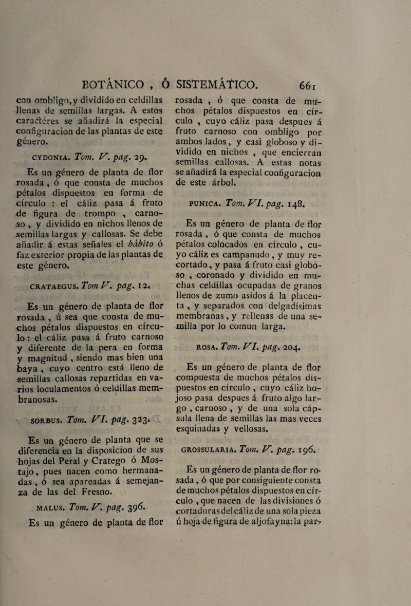 con omb!igo,y dividido en celdillas llenas de semillas largas. A estos caraétéres se añadirá la especial configuración de las plantas de este género. CYDONIA. Tom, V. pag. 29. Es un género de planta de flor rosada , ó que consta de muchos pétalos dispuestos en forma de círculo : el cáliz pasa á fruto de figura de trompo , carno¬ so , y dividido en nichos llenos de semillas largas y callosas. Se debe añadir á estas señales el hábito ó faz exterior propia de las plantas de este género. s » \ CRATAEGUS. Tom V. pag. 12. Es un género de planta de flor rosada , ú sea que consta de mu¬ chos pétalos dispuestos en círcu¬ lo : el cáliz pasa á fruto carnoso y diferente de la pera en forma y magnitud , siendo mas bien una baya , cuyo centro está lleno de semillas callosas repartidas en va¬ rios loculamentos ó celdillas mem¬ branosas. sorbus. Tom. VI. pag. 323. Es un género de planta que se diferencia en la disposición de sus hojas del Peral y Cratego ó Mos- tajo, pues nacen como hermana¬ das , ó sea apareadas á semejan¬ za de las del Fresno. malus. Tom. V. pag. 396. Es un género de planta de flor rosada , ó que consta de mu¬ chos pétalos dispuestos en cír¬ culo , cuyo cáliz pasa después á fruto carnoso con ombligo por ambos lados, y casi globoso y di¬ vidido en nichos , que encierran semillas callosas. A estas notas se añadirá la especial configuración de este árbol. púnica. Tom. VI. pag. 148. Es un género de planta de flor rosada , ó que consta de muchos pétalos colocados en círculo , cu¬ yo cáliz es campanudo, y muy re¬ cortado, y pasa á fruto casi globo¬ so , coronado y dividido en mu¬ chas celdillas ocupadas de granos llenos de zumo asidos á la placen¬ ta , y separados con delgadísimas membranas , y rellenas de una se¬ milla por lo común larga. rosa. Tom. VI. pag, 204. Es un género de planta de flor compuesta de muchos pétalos dis¬ puestos en círculo , cuyo cáliz ho¬ joso pasa después á fruto algo lar¬ go , carnoso , y de una sola cáp¬ sula llena de semillas las mas veces esquinadas y vellosas. grossularia. Tom. V. pag. 196. Es un género de planta de flor ro¬ sada , ó que por consiguiente consta de muchos pétalos dispuestos en cír¬ culo , que nacen de las divisiones ó cortadurasdelcálizde una sola pieza ú hoja de figura de aljofayna: la par-