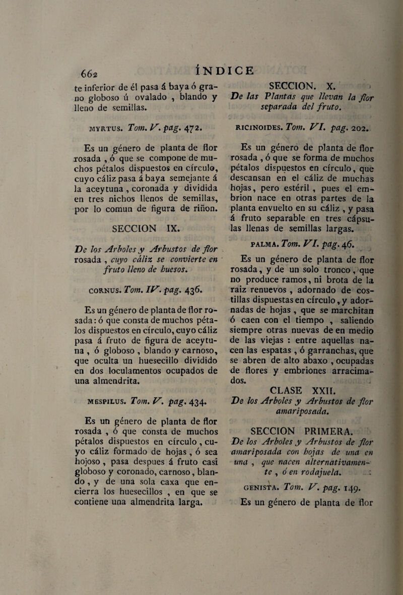 66* ÍND te inferior de él pasa á baya ó gra¬ no globoso ú ovalado , blando y lleno de semillas. myrtus. Tom. V, pag. 472. Es un género de planta de flor rosada , ó que se compone de mu¬ chos pétalos dispuestos en círculo, cuyo cáliz pasa á baya semejante á la aceytuna , coronada y dividida en tres nichos llenos de semillas, por lo común de figura de riñon. SECCION IX. De los Arboles y Arbustos de flor rosada , cuyo cáliz se convierte en fruto lleno de huesos. cornus. Tom. IV. pag. 436. Es un género de planta de flor ro¬ sada: ó que consta de muchos péta¬ los dispuestos en círculo, cuyo cáliz pasa á fruto de figura de aceytu¬ na , ó globoso , blando y carnoso, que oculta un huesecillo dividido en dos loculamentos ocupados de una almendrita. mgspilus. Tom. V. pag. 434. Es un género de planta de flor rosada , ó que consta de muchos pétalos dispuestos en círculo , cu¬ yo cáliz formado de hojas , ó sea hojoso, pasa después á fruto casi globoso y coronado, carnoso, blan¬ do , y de una sola caxa que en¬ cierra los huesecillos , en que se ICE SECCION. X. De las Vlantas que llevan la flor separada del fruto. ricinoides. Tom. VI. pag. 202. Es un género de planta de flor rosada , ó que se forma de muchos pétalos dispuestos en círculo, que descansan en el cáliz de muchas hojas, pero estéril , pues el em¬ brión nace en otras partes de la planta envuelto en su cáliz , y pasa á fruto separable en tres cápsu¬ las llenas de semillas largas. palma. Tom. VI. pag. 45. Es un género de planta de flor rosada, y de un solo tronco, que no produce ramos, ni brota de la raiz renuevos , adornado de cos¬ tillas dispuestas en círculo, y ador¬ nadas de hojas , que se marchitan ó caen con el tiempo , saliendo siempre otras nuevas de en medio de las viejas : entre aquellas na¬ cen las espatas , ó garranchas, que se abren de alto abaxo , ocupadas de flores y embriones arracima¬ dos. CLASE XXII. De los Arboles y Arbustos de flor amariposada. SECCION PRIMERA. De los Arboles y Arbustos de flor amariposada con hojas de una en una , que nacen alternativamen¬ te , ó en rodajuela. : genista. Tom. V. pag. 149.