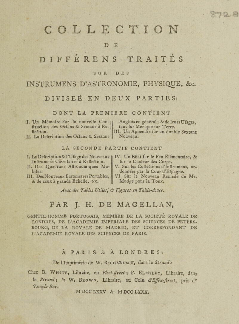 D E N DIFFÉRENS TRAITÉS SUR DES INSTRUMENS D’ASTRONOMIE, PHYSIQUE, &c. DIVISEE EN DEUX PARTIES: DONT LA PREMIERE CONTIENT I. Un Mémoire fur la nouvelle Con¬ firmation des Oétans & Sextans à Re- fleétion. II. La Defcription des Oétans & Sextans Anglois en général ; & de leursUfages, tant fur Mer que fur Terre. III. Un Appendix fur un double Sextant Nouveau. LA SECONDE PARTIE CONTIENT J. La Defcription & l’Ufage des Nouveaux Inftrumens Circulaires à Refleétion. II. Des Quadrans Aftronomiques Mo¬ biles. III. DesNouveaux Baromètres Portables, & de ceux à grande Echelle, &c. IV. Un Efiai fur le Feu Elémentaire, Sc fur la Chaleur des Corps. V. Sur les Collections d’Inflrumens, or¬ données par la Cour d’Efpagne. VI. Sur le Nouveau Remede de Mr. Mudge pour la'Toux. Avec des Tables Utiles, à Figures en Taille-douce. PAR J. H. DE MAGELLAN, GENTIL-HOMME PORTUGAIS, MEMBRE DE LA SOCIETE ROYALE DE LONDRES, DE L’ACADEMIE IMPERIALE DES SCIENCES DE PETERS- BOURG, DE LA ROYALE DE MADRID, ET CORRESPONDANT DE L’ACADEMIE ROYALE DES SCIENCES DE PARIS. À PARIS & A LONDRES: De l'Imprimerie de W. Richardson, dans le Strande Chez B. White, Libraire, en Fleet-Jlreet ; P. Elmsley, Libraire, dans le Strand; Sc W. Brown, Libraire, au Coin d'EJfex-Jlreet, près de Temple-Bar. MDCCLXXV Si MDCCLXXX.