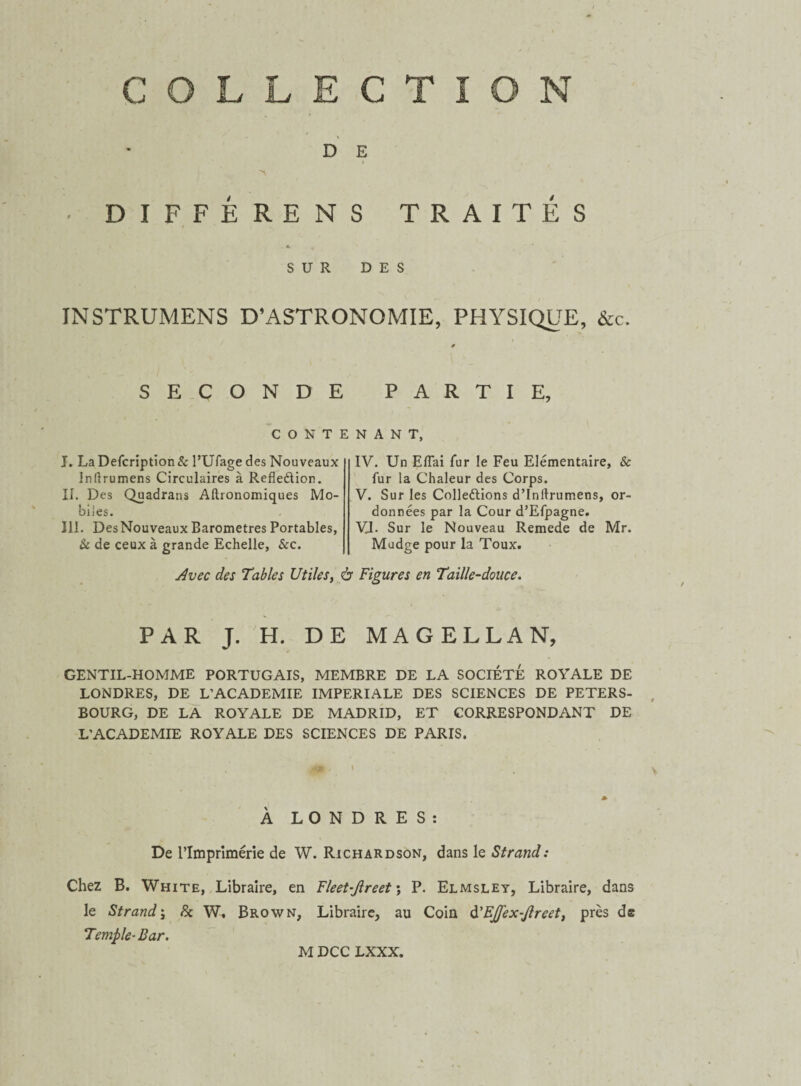 D E i , ' ■ DIFFÉRENS TRAITÉS SUR DES INSTRUMENS D’ASTRONOMIE, PHYSIQUE, &c. SECONDE PARTIE, CONTENANT, J. La Defcription & l’Ufage des Nouveaux Inftrumens Circulaires à Refledion. II. Des Quadrans Aftronomiques Mo¬ biles. III. Des Nouveaux Baromètres Portables, 8c de ceux à grande Echelle, &c. IV. Un Eflai fur le Feu Elémentaire, & fur la Chaleur des Corps. V. Sur les Colleélions d’Initrumens, or¬ données par la Cour d’Efpagne. VJ. Sur le Nouveau Remede de Mr. Mudge pour la Toux. Avec des Tables Utiles, à Figures en Taille-douce. / PAR J. H. DE MAGELLAN, GENTIL-HOMME PORTUGAIS, MEMBRE DE LA SOCIÉTÉ ROYALE DE LONDRES, DE L’ACADEMIE IMPERIALE DES SCIENCES DE PETERS- BOURG, DE LA ROYALE DE MADRID, ET CORRESPONDANT DE L’ACADEMIE ROYALE DES SCIENCES DE PARIS. W'-' v * À LONDRES: De l’Imprimerie de W. Richardson, dans le Strand: Chez B. White, Libraire, en Fleet-Jlreet ; P. Elmsley, Libraire, dans le Strand ; 8c W, Brown, Libraire, au Coin d'EjJ'ex-Jlreet, près de Temple- Bar. M DCC LXXX.