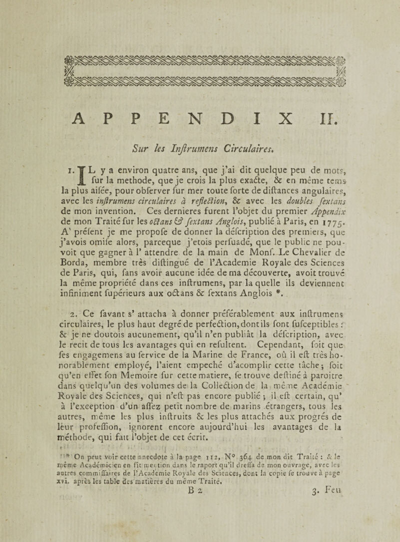Sur les Injlrumens Circulaires. i.|L y a environ quatre ans, que j’ai dit quelque peu de mots, i fur la méthode, que je crois la plus exaéte, & en même tems la plus aifée, pourobferver fur mer toute forte dediftances angulaires, avec les injlrumens circulaires à refleiïion, & avec les doubles fextans de mon invention. Ces dernieres furent l’objet du premier Appendix de mon Traité fur les oïïans& fextans Anglois, publié à Paris, en 1775. A' prêtent je me propofe de donner la défcription des premiers, que j’avois omife alors, parceque j’etois perluadé, que le public ne pou- voit que gagnera 1* attendre de la main de Monf. Le Chevalier de Borda, membre très diftingué de l’Academie Royale des Sciences de Paris, qui, fans avoir aucune idée de ma découverte, avoit trouvé la même propriété dans ces inftrumens, par la quelle ils deviennent infiniment fupérieurs aux oélans & fextans Anglois *. 2. Ce favant s’ attacha à donner préférablement aux inftrumens circulaires, le plus haut degré de perfeétion, dont ils font fufceptibles : & je ne doutois aucunement, qu’il n’en publiât la défcription, avec le récit de tous les avantages qui en refultent. Cependant, foit que fes engagemens au fervice de la Marine de France, ou il eft très ho- norablement employé, l’aient empeché d’acomplir cette tâche; foit qu’en efFet fon Mémoire fur cette matière, fe trouve deftiné à paroitre dans quelqu’un des volumes de la Colleétion de la même Académie Royale des Sciences, qui n’eft pas encore publié ; il eft certain, qu* à l’exception d’un affez petit nombre de marins étrangers, tous les autres, même les plus inftruits & les plus attachés aux progrès de leur profeftion, ignorent encore aujourd’hui les avantages de la méthode, qui fait i’objet de cet écrit. »<i . .. ' ' ' ' *.’ • (| J,' ; * On peut voir cette'anecdote à la page 112, N° 364 de mon dit Traité : & le même Académicien en fît n;ei tion dans le raport qu’il drefla de mon ouvrage, avec les autres corn mi fiai res de l’Academie Royale des Sciences, dont la copie le trouve à psge xvi, après les table des matières du même Traité.