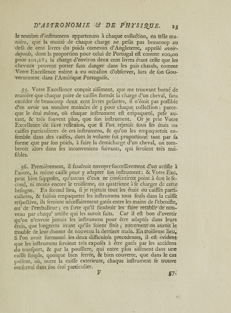 le nombre d’inftrumens appartenans à chaque colleélion, en telle ma- nière, que la moitié de chaque charge ne pefât pas beaucoup au delà de cent livres du poids commun d’Angleterre, appelle avoir- dupoids, dont la proportion pour celui de Portugal eft comme 100,00 pour 101,28 •, la charge d’environ deux cent livres étant celle que les chevaux peuvent porter fans danger dans les pais chauds, comme Votre Excellence même a eu occafion d’obferver, lors de Ton Gou¬ vernement dans l’Amérique Portugaife. 55. Votre Excellence conçoit aifément, que me trouvant borné de manière que chaque paire de caiffes formât la charge d’un cheval, fans excéder de beaucoup deux cent livres pefantes, il n’étoit pas pofTible d’en avoir un nombre moindre de 3 pour chaque colleélion : parce- que le étui même, où chaque infiniment eft empaqueté, pefe au¬ tant, & très fouvent plus, que fon infiniment. Or je prie Votre Excellence de faire reflexion, que fl l’on rejetoit tous les étuis ou caiffes particulières de ces inftrumens, & qu’on les empaquetoit en- femble dans des caiffes, dont le volume fut proportioné tant par fa forme que par fon poids, à faire la demicharge d’un cheval, on tom- beroit alors dans les inconveniens fuivants, qui feraient très nui- fibles. 56. Premièrement, il faudrait envoyer fucceflivement d’un artifte à l’autre, la même caiffe pour y adapter l'on infiniment: & Votre Exc. peut bien fuppofer, qu’aucun d’eux ne confentiroit point à être le fé¬ cond, ni moins encore le troifleme, ou quatrième à fe charger de cette befogne. En fécond lieu, fl je rejetois tous les étuis ou caiffes parti¬ culières, & faifois empaqueter les inftrumens tous feuls dans la caifîè refpeélive, ils feraient néceffairement gâtés entre les mains de l’ebenifte, ou de l’emballeur -, en forte qu’il faudrait les faire rétablir de nou¬ veau par chaqu’ artifte qui les aurait faits. Car il eft bon d’avertir qu’on n’envoie jamais les inftrumens pour être adaptés dans leurs étuis, que longtems avant qu’ils l'oient finis ; autrement on aurait le trouble de leur donner de nouveau la derniere main. En troifleme lieu, fl l’on avoit furmonté les deux difficultés precedentes, il eft évident que les inftrumens feraient très expofés à être gâtés par les accidens du tranfport, & par la pouffiere, qui entre plus aifément dans une caiffe Ample, quoique bien ferrée, & bien couverte, que dans le cas préfent, où, outre la caiffe extérieure, chaque infiniment fe trouve renfermé dans fon étui particulier. F SI- F