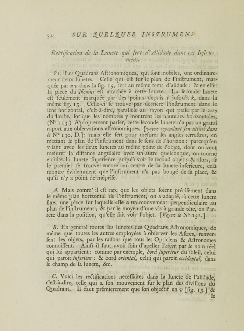 Reillfication de la Lune te qui fert d'Alidade dans ces Iiiflru- mens. 81. Les Quadrans Agronomiques, qui font mobiles, ont ordinaire¬ ment deux lunetes. Celle qui eft fur le plan de Pinftrument, mar¬ quée par uv dans la fig. 15, fert au même tems d’alidade : & en effet la piece du Nonhis eft attachée à cette lunete. La fécondé lunete eft feulement marquée par dés points depuis i jufqu’à k, dans la même fig. 15. Celle-ci fe trouve par derrière Pinftrument dans le fens horizontal, c’eft-à-dire, parallèle au rayon qui pafle par le zéro du limbe, lorfque les nombres y montrent les hauteurs horizontales, (N° 113.) A'proprement parler, cette fécondé lunete n’a pas un grand raport aux obfervations aftronomiques, [voyez cependant fon utilité dans le N° 130. D.]: mais elle fert pour mefurer les angles terreftres, en mettant le plan de Pinftrument dans le fens de l’horizon : parcequ’en vilant avec les deux lunetes au même point de l’objet, dont on veut mefurer la diftance angulaire avec un autre quelconque, on tourne eft fui te la lunete fnperieure jufqu’à voir le fécond objet : & alors, fr le premier fe trouve encore au centre de la lunete inferieure, cela montre évidemment que Pinftrument n’a pas bougé de fa place, & qu’il n’y a point de méprife. A 1. J > \ : „ A. Mais comm’ il eft rare que les objets foient précifement dans le même plan horizontal de Pinftrument, on a adapté, à cette lunete fixe, une piece fur laquelle elle a un mouvement perpendiculaire au plan de Pinftrument ; &: par le moyen d’une vis à grande tête, on l’ar- rete dans la pofition, qu’elle fait voir l’objet. [Voyez le N° 132.] B. En general toutes les lunetes des Quadrans Aftronomiques, de même que toutes les autres employées à obferver les Aftres, renver- fent les objets, par les raifons que tous les Opticiens & Aftronomes connoiffent. Ainfi il faut avoir foin d’apeller P objet par le nom réel qui lui appartient : comme par exemple, bord fuperieur du foleil, celui qui paroit inferieur : & bord oriental, celui qui paroit occidental, dans le champ de la lunete, &c. ' 4 11 * i. , ) ) 1 * * » * *t C. Voici les reélifications necefiaires dans la lunete de l’alidade, c*eft-à-dire, celle qui a fon mouvement fur le plan des divifions du Quadrant. Il faut premièrement que fon objeAif en v [fig. 15.] & le