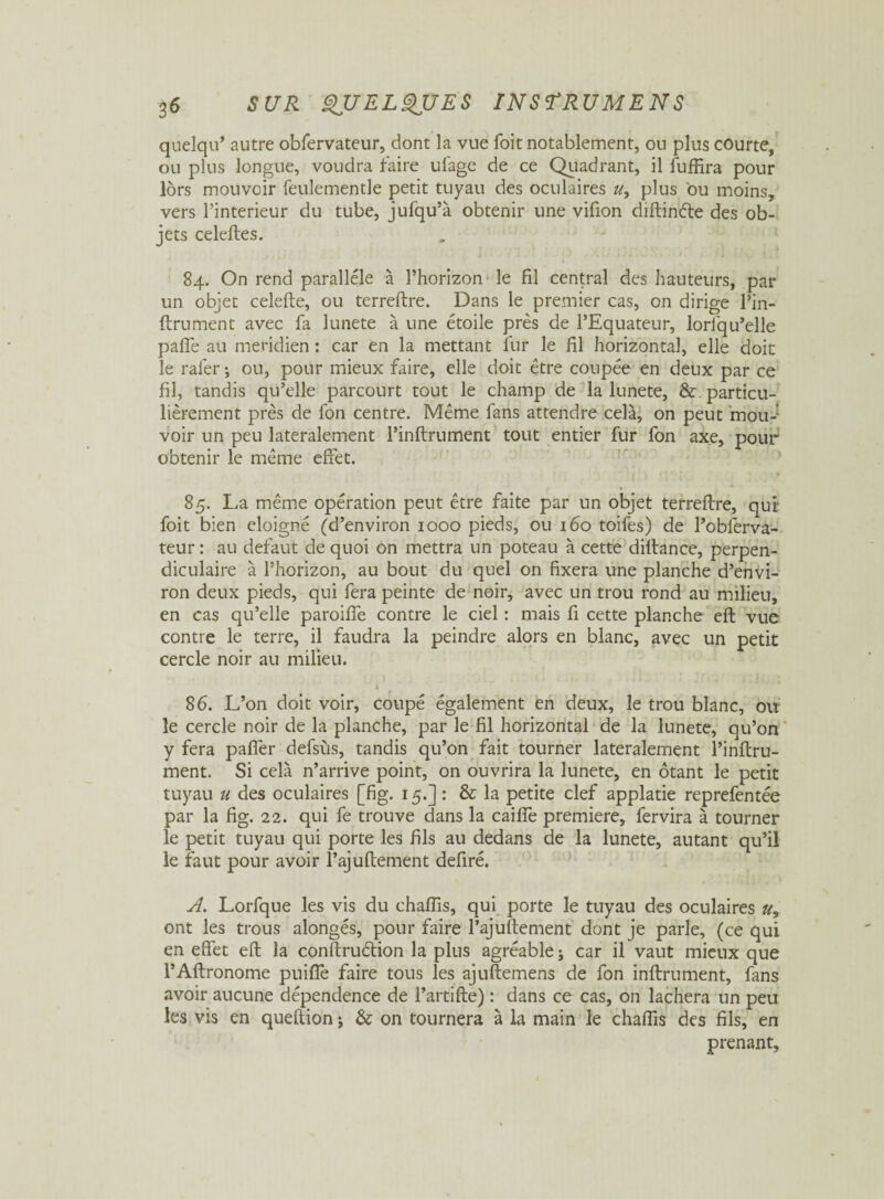 quelqu* autre obfervateur, dont la vue foit notablement, on plus courte, ou plus longue, voudra faire ufage de ce Quadrant, il fuffira pour lors mouvoir feulementle petit tuyau des oculaires », plus ou moins, vers l’interieur du tube, jufqu’à obtenir une vifion diftinéte des ob¬ jets celeftes. 84. On rend parallèle à l’horizon le fil central des hauteurs, par un objet celefte, ou terreftre. Dans le premier cas, on dirige l’in- ftrument avec fa lunete à une étoile près de l’Equateur, lorlqu’elle pafife au méridien : car en la mettant fur le fil horizontal, elle doit le râler ; ou, pour mieux faire, elle doit être coupée en deux par ce fil, tandis qu’elle parcourt tout le champ de la lunete, & particu¬ lièrement près de fon centre. Même fans attendre cela, on peut mou-’ voir un peu latéralement l’inftrument tout entier fur fon axe, pour obtenir le même effet. 85. La même opération peut être faite par un objet terreftre, qui' foit bien éloigné (d’environ 1000 pieds, ou 160 toifes) de l’obferva- teur : au defaut de quoi on mettra un poteau à cette diftance, perpen¬ diculaire à l’horizon, au bout du quel on fixera une planche d’envi¬ ron deux pieds, qui fera peinte de noir, avec un trou rond au milieu, en cas qu’elle paroiffe contre le ciel : mais fi cette planche eft vue contre le terre, il faudra la peindre alors en blanc, avec un petit cercle noir au milieu. 86. L’on doit voir, coupé également en deux, le trou blanc, ou le cercle noir de la planche, par le fil horizontal de la lunete, qu’on y fera paffer defsùs, tandis qu’on fait tourner latéralement l’inftru¬ ment. Si cela n’arrive point, on ouvrira la lunete, en ôtant le petit tuyau » des oculaires [fig. 15.]: & la petite clef applatie reprefentée par la fig. 22. qui fe trouve dans la caifîè première, fervira à tourner le petit tuyau qui porte les fils au dedans de la lunete, autant qu’il le faut pour avoir l’ajuftement defiré. A. Lorfque les vis du chaflis, qui porte le tuyau des oculaires », ont les trous alongés, pour faire l’ajuftement dont je parle, (ce qui en effet eft la conftruétion la plus agréable ; car il vaut mieux que l’Aftronome puiffe faire tous les ajuftemens de fon infiniment, fans avoir aucune dépendence de l’artifte) : dans ce cas, on lâchera un peu les vis en queftion \ & on tournera à la main le chaffis des fils, en prenant.