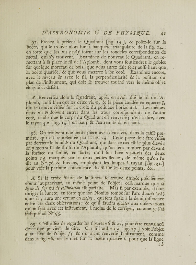 97. Prenez à préfent le Quadrant [fig. 15.], Sc pofez-le fur la boëte, qui fe trouve alors fur la banqueté triangulaire de la fig. 14. : en forte que les vis ecdf foient fur les rondeles correfpondentes de métal, qui s’y trouvent. Examiner de nouveau le Quadrant, en re¬ mettant à fa place le fil de l’Aplomb, dont vous foutiendrez le goblet fur quelque morceau de bois, que vous aurez fait lcier aufii haut que la boëte quarrée, & que vous mettrez à fon coté. Examinez encore, avec le niveau & avec le fil, la perpendicularité &: la pofition du plan de l’inftrument, qui doit fe trouver tourné vers le même objet éloigné ci-defsùs. A. Renverfez alors le Quadrant, après en avoir ôté le fil de l’A¬ plomb, aufii bien que les deux vis 0, & la piece coudée en equerre qui fe trouve viffée fur la croix du petit axe horizontal. Les mêmes deux vis 0 doivent entrer dans les trous correfpondents de l’autre coté, tandis que le corps du Quadrant eft renverfé ; c’eft- à-dire, avec le rayon q x [fig. 15.] en bas j & Fextremité b, en haut. 98. On trouvera une petite piece avec deux vis, dans la caifle pre¬ mière, qui efl reprefentée par la fig. 25. Cette piece doit être vifîee par derrière le bout h du Quadrant, qui dans ce cas eft le plus élevé : on y mettra l’anfe du fil de l’Aplomb, qu’on fera tomber par devant la furface du limbe, en forte, qu’il foit bien vis-à-vis des deux points r q, marqués par les deux petites fléchés, de même qu’on l’a dit au N° 76 & fuivans, employant les loupes à tuyau [fig .31.] pour voir la parfaite coïncidence du fil fur les deux points, &c. A. Si la croix filaire de la lunete fe trouve dirigée précifément comm’ auparavant, au même point de l’objet ; cela marque que la ligne de foy ou de collimation eft parfaite. Mas fi par exemple, il faut diriger la lunete, en forte que fon Nonius tombe fur l’arc d * excès (xk) alors il y aura une erreur en moins ; qui fera égale à la demi-difference entre ces deux obfervations : & qu’il faudra ajouter aux obfervations qu’on fera avec cet infiniment, à moins de le corriger, comme je l’aï, indiqué au N° 95. 99. C’eft afîèz de regarder les figures 26 & 27, pour être convaincu, de ce que je viens de dire. Car fi l’œil en 2 [fig. 27.] voit l’objet a au lieu de l’objet & qu’ aiant renverfé l’inftrument, comme dans la fig. 26, on le met fur la boëte quarrée t\ pour que la ligne c b