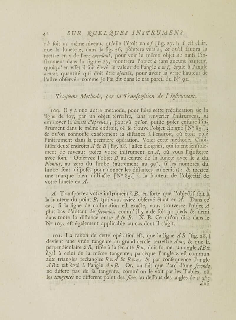 c b Toit au même niveau, qu’elle l'étoit en of [fig. 27.]; il eft clair, que la lunete 2, dans la fig. 26, pointera vers e\ Sc qu’il faudra la mettre en x de Y arc excedant, pour voir le même objet a : ainfi l’in- ftrument dans la figure 27, montrera l’objet a fans aucune hauteur, quoiqu* en effet il foit élevé le valeur de l’angle a mf égale à l’angle omz ; quantité qui doit être ajoutée, pour avoir la vraie hauteur de l’aftre obfervé: comme je l’ai dit dans le cas pareil du N° 92. ’TroiJîeme Méthode, par la Tranfpojition de V Infiniment* 100. Il y a une autre méthode, pour faire cette rectification de la ligne de foy, par un objet terreftre, fans renverfer l’nftrument, ni employer la lunete d'e-preuve \ pourvû qu’on puifife pofer eniuite l’in- ffrument dans le même endroit, 011 fe trouve l’objet éloigné [N° 85.]; Sc qu’on connoiffe exaétement fa diftance à l’endroit, où étoit polé l’inrtrument dans la première opération. Voici cette méthode. Cho:- iififez deux endroits A & B [fig. 28.] allez éloignés, qui l'oient fenfible- ment de niveau; pofez votre inltrument en A, où vous l’ajultercz avec foin. Obfervez l’objet B au centre de la lunete avec le 0 du Nonius, au zéro du limbe (autrement au 90°, fi les nombres du limbe font difpofés pour donner les diftances au zénith) : Sc mettez une marque bien diftinfte [N° 85.] à la hauteur de l’objectif de votre lunete en A. f m w ' é ■ ^ ' l A, Tranfportez votre inftrument à en forte que l’objeélif foit à la hauteur du point B, qui vous aviez obfervé étant en A. Dans ce cas, fi la ligne de collimation eft exaéte, vous trouverez l’objet A plus bas d’autant de fécondés, comm’ il y a de fois 94 pieds Sc demi dans toute la diftance entre A Sc B. N. B. Ce qu’on dira dans le N° 107, eft également applicable au cas dont il s’agit. îoi. La raifon de cette opération eft, que la ligne AB [fig. 28.] devient une vraie tangente au grand cercle terreftre Am-, Sc que la perpendiculaire z B, tirée à la fecante B n, doit former un angle ABz égal à celui de la même tangente ; pareeque l’angle 2: eft commun aux triangles reétangles B z A ScBzn : Sc par confequence l’angle A B z eft égal à l’angle A n B. Or, on fait que l’arc d’une fécondé ne diffère pas de fa tangente, comm’ on le voit par les Tables, où les tangentes ne different point des fines au defifous des angles de 1' 2: ainfi