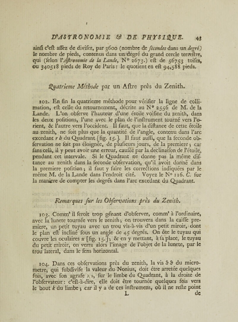 » D'ASTRONOMIE DE PHTSIQJUE. 45 ainfi c’eft afièz de divifer, par 3600 (nombre de fécondés dans un degré) le nombre de pieds, contenus dans un'degré du grand cercle terneftre, qui (félon YAjironomie de la Lande, N° 2673.) eft de 56753 toifes, ou 340518 pieds de Roy de Paris: le quotient en eft 94,588 pieds. Quatrième Méthode par un Aftre près du Zenith. 102. En fin la quatrième méthode pour vérifier la ligne de colli¬ mation, eft celle du retournement, décrite au N° 2556 de M. de la Lande. L’on obferve l’hauteur d’une étoile voifme du zénith, dans les deux pofitions, l’une avec le plan de l’inftrument tourné vers l’o¬ rient, & l’autre vers l’occident. 11 faut, que la diftance de cette étoile au zénith, ne foit plus que la quantité de l’angle, contenu dans l’arc excedant rh du Quadrant [fig. 15.]. Il faut aufil, que la fécondé ob- fervation ne foit pas éloignée, de plufieurs jours, de la première -, car fans cela, il y peut avoir une erreur, caufée par la decünaifon de l’étoile, pendant cet intervale. Si le Quadrant ne donne pas la même dif- tançe au zénith dans la fécondé obfervation, qu’il avoit donné dans la première pofition ; il faut y faire les corrections indiquées par le même M. de la Lande dans l’endroit cité. Voyez le N° 116. C. fur la mankre de compter les degrés dans l’arc excedant du Quadrant. Remarques fur les Obfervations près du Zenith. 103. Comm’ il feroit trop gênant d’obferver, comm’ à l’ordinaire, avec la lunete tournée vers le zénith-, on trouvera dans la caifTe pre¬ mière, un petit tuyau avec un trou vis-à-vis d’un petit miroir, dont le plan eft incliné fous un angle de 45 degrés. On ôte le tuyau qui couvre les oculaires u [fig. 15.]; & en y mettant, à fa place, le tuyau du petit miroir, on verra alors l’image de l’objet de la lunete, par le trou latéral, dans le fens horizontal. 104. Dans ces obfervations près du zénith, la vis S 3- du micro¬ mètre, qui fubdivife la valeur du Nonius, doit être arretée quelques fois, avec fon agrafe x v, fur le limbe du Quadrant, à la droite de l’obfervateur : c’eft-à-dire, elle doit être tournée quelques fois vers le bout k du limbe 5 car il y a de ces inftrumens, où il ne refte point L dç