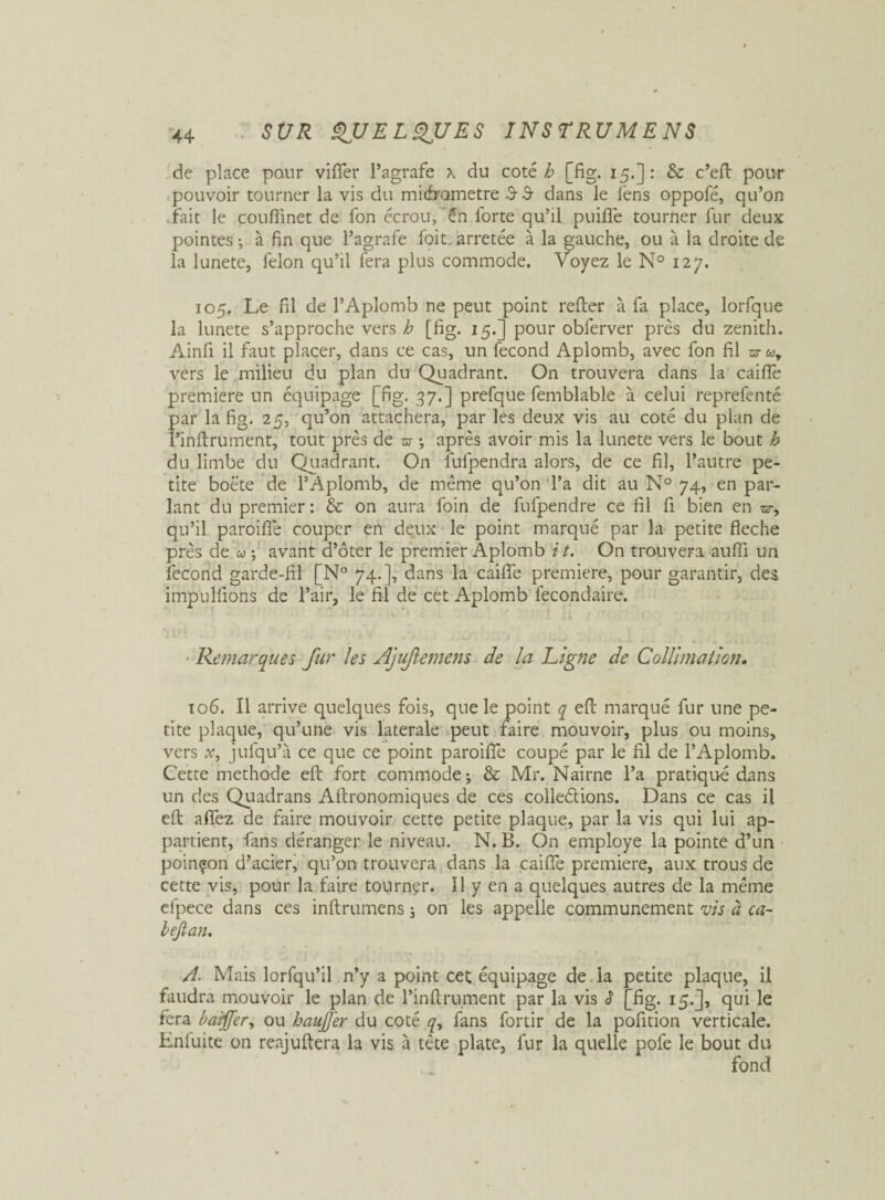 de place pour vifier l’agrafe x du coté h [fig. 15.] : & c’efl pour pouvoir tourner la vis du midrametre .9- 3 dans le i'ens oppofé, qu’on fait le couffinet de fon écrou, “én forte qu’il puifle tourner fur deux pointes ; à fin que l’agrafe foit. arretée à la gauche, ou à la droite de la lunete, félon qu’il fera plus commode. Voyez le N° 127. 105. Le fil de l’Aplomb ne peut point refier à fa place, lorfque la lunete s’approche vers h [fig. 15.] pour oblerver près du zénith. Ainfi il faut placer, dans ce cas, un fécond Aplomb, avec fon fil zd-w, vers le milieu du plan du Quadrant. On trouvera dans la caille première un équipage [fig. 37.] prefque femblable à celui reprefenté par la fig. 25, qu’on attachera, par les deux vis au coté du plan de î’inflrument, tout près de <37 -, après avoir mis la lunete vers le bout h du limbe du Quadrant. On fulpendra alors, de ce fil, l’autre pe¬ tite boëte de l’Aplomb, de même qu’on l’a dit au N° 74, en par¬ lant du premier : & on aura foin de fufpendre ce fil fi bien en w-, qu’il paroiffe couper en deux le point marqué par la petite fléché près de u ; avant d’ôter le premier Aplomb i t. On trouvera aufli un fécond garde-fil [N° 74.], dans la caifie première, pour garantir, des impulfions de l’air, le fil de cet Aplomb fecondaire. J t - I ii ; ’ - f l Remarques fur les Ajufiemcns de la Ligne de Collimation. 106. Il arrive quelques fois, que le point q efl marqué fur une pe¬ tite plaque, qu’une vis latérale peut faire mouvoir, plus ou moins, vers x, jufqu’à ce que ce point paroiffe coupé par le fil de l’Aplomb. Cette méthode efl fort commode j & Mr. Nairne l’a pratiqué dans un des Quadrans Aftronomiques de ces colleétions. Dans ce cas il efl afiez de faire mouvoir cette petite plaque, par la vis qui lui ap¬ partient, fans déranger le niveau. N. B. On employé la pointe d’un poinçon d’acier, qu’on trouvera dans la caifie première, aux trous de cette vis, pour la faire tourner. Il y en a quelques autres de la même efpece dans ces inftrumens ; on les appelle communément vis à ca~ bëjlan. A. Mais lorfqu’il n’y a point cet équipage de la petite plaque, il faudra mouvoir le plan de l’inflrument par la vis J1 [fig. 15.J, qui le fera baiffer, ou hauJJ'er du coté q, fans fortir de la pofition verticale. Lnluite on reajuflera la vis à tête plate, fur la quelle pôle le bout du fond