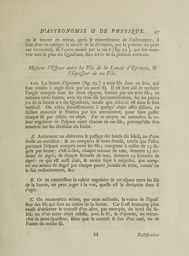 on le trouve en erreur, après le renverfement de l’inftrument ; il faut alors en corriger la moitié de la déviation, par la pofition du petit axe horizontal, & l’autre moitié par la vis é [fig. 15.], qui fait mou¬ voir tout le plan du Quadrant, fans fortir de fa pofition verticale. Mefurer PEfpace entre les Fils de la Lune te d'Epreuve, PF,paiJfeur de ces Fils. 110. La lunete d’épreuve [fig. 29.] a trois fils dans un fens, qui font croifés à angle droit par un autre fil. Il eft fort aile de mefurer l’angle compris dans les deux efpaces, formés par ces trois fils ; en mettant cette lunete, avec les trois fils horizontalement, fur les pièces y z de la lunete u v du Quadrant, tandis que celui-ci eft dans le fens vertical. On vifera fucceftivement à quelqu’ objet affez diftant, en faifant mouvoir le Nonius par fon micromètre, pour faire pafter chaque fil par defsùs cet objet. Par ce moyen on connoîtra la va¬ leur angulaire de l’efpace entre chacun de ces fils ; parcequ’elle fera montrée fur les divifions du limbe. 4 A. Autrement on obfervera le paflage des bords du foleil, ou d’une étoile au méridien : & on comptera le tems écoulé, tandis que Paftre parcourt l’efpace compris entre les fils ; comptant à raifon de 15 de¬ grés par heure : c’eft-à-dire, chaque minute de tems, donnera 15 mi¬ nutes de degré ; & chaque fécondé de tems, donnera 15 fécondés de degré : ce qui eft aufli clair, & moins fujet à méprifes, que comp¬ ter une minute de degré par chaque quatre fécondés de tems, comm’ on le fait ordinairement, &c. B. Or en connoifiant la valeur angulaire de cet efpace entre les fils de la lunete, on peut juger à la vue, quelle eft la déviation dont il s’agit. C. On reconnoîtra même, par cette méthode, la valeur de l’épaif- feur des fils qui font au centre de la lunete. Car il eft beaucoup plus exaét d’obferver le contaél d’un aftre, par exemple, du bord du fo- leil, ou d’un autre objet celefte, avec le fil ; & d’ajouter, ou retran¬ cher fa demi-épaifîeur, félon que le contaét fe fait d’un coté, ou de l’autre du même fil. M Reétifcation