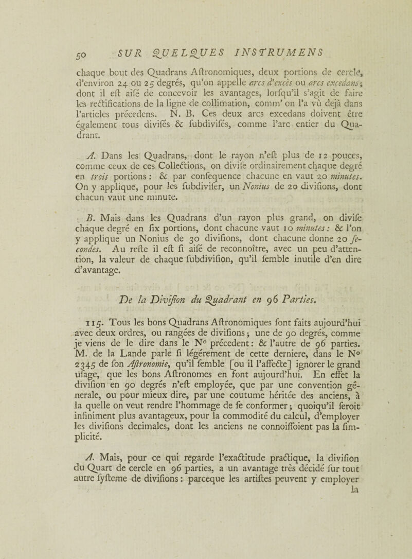 5° chaque bout des Quadrans Aftronomiques, deux portions de cercle, d’environ 24 ou 25 degrés, qu’on appelle arcs d'excès ou arcs excedans\ dont il eft aifé de concevoir les avantages, lorfqu’il s’agit de faire les rectifications de la ligne de collimation, comm’ on l’a vû déjà dans l’articles précedens. N. B. Ces deux arcs excedans doivent être également tous divifés & fubdivifés, comme l’arc entier du Qua¬ drant. A. Dans les Quadrans, dont le rayon n’eft plus de 12 pouces, comme ceux de ces Colleétions, on divife ordinairement chaque degré en trois portions : & par confequence chacune en vaut 20 minutes. On y applique, pour les fubdivifer, un Nonius de 20 divifions, dont chacun vaut une minute. / B. Mais dans les Quadrans d’un rayon plus grand, on divife chaque degré en fix portions, dont chacune vaut 10 minutes : &: l’on y applique un Nonius de 30 divifions, dont chacune donne 20 fé¬ condés. Au refte il eft fi aifé de reconnoître, avec un peu d’atten¬ tion, la valeur de chaque fubdivifion, qu’il femble inutile d’en dire d’avantage. De la Divifion du Quadrant en 96 Parties. 115. Tous les bons Quadrans Aftronomiques font faits aujourd’hui avec deux ordres, ou rangées de divifions ; une de 90 degrés, comme je viens de le dire dans le N° précèdent : & l’autre de 96 parties. M. de la Lande parle fi légèrement de cette derniere, dans le N° 2345 de fon Ajironomie, qu’il femble [ou il l’affeéte] ignorer le grand ufage, que les bons Aftronomes en font aujourd’hui. En effet la divifion en 90 degrés n’eft employée, que par une convention ge¬ nerale, ou pour mieux dire, par une coutume héritée des anciens, à la quelle on veut rendre l’hommage de fe conformer ; quoiqu’il feroit infiniment plus avantageux, pour la commodité du calcul, d’employer les divifions décimales, dont les anciens ne connoiffoient pas la fim- plicité. A. Mais, pour ce qui regarde l’exaélitude praélique, la divifion du Quart de cercle en 96 parties, a un avantage très décidé fur tout autre fyfteme de divifions : parceque les artiftes peuvent y employer la