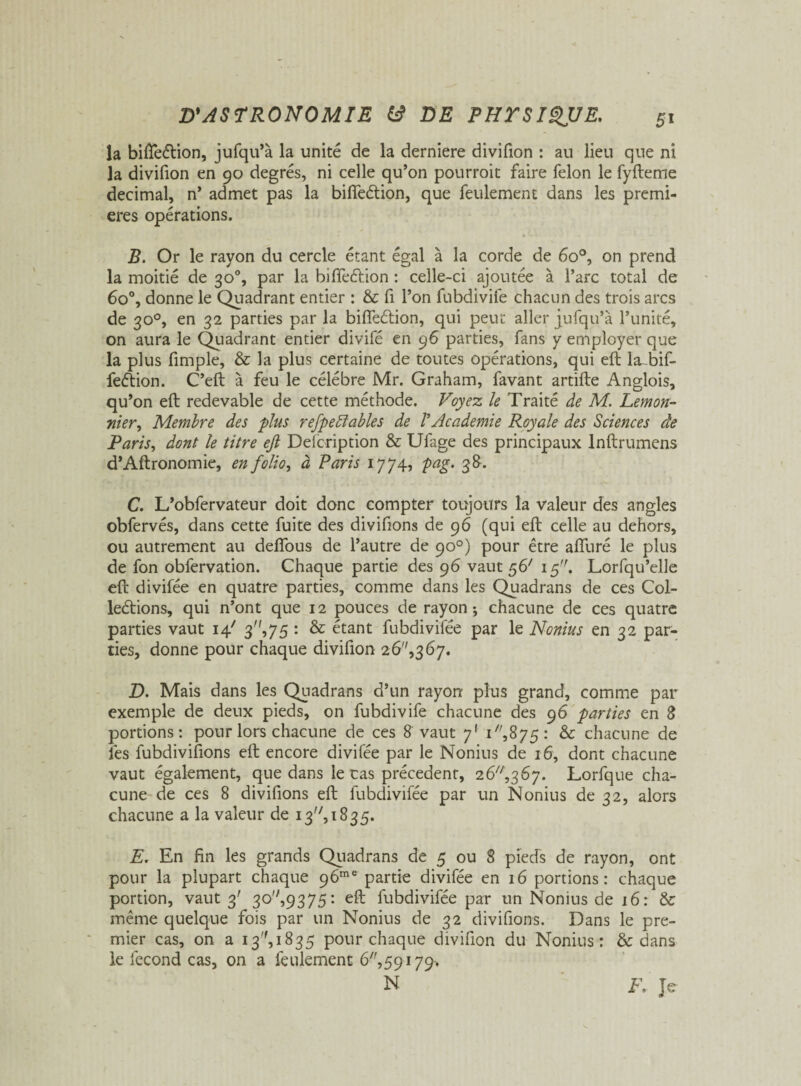 la bifteétion, jufqu’à la unité de la derniere divifion : au lieu que ni la divifion en 90 degrés, ni celle qu’on pourroit faire félon le fyfteme décimal, n’ admet pas la bifteétion, que feulement dans les premi¬ ères opérations. B. Or le rayon du cercle étant égal à la corde de 6o°, on prend la moitié de 30% par la bifteétion : celle-ci ajoutée à l’arc total de 6o°, donne le Quadrant entier : & fi l’on fubdivife chacun des trois arcs de 30°, en 32 parties par la bifteétion, qui peut aller jufqu’à l’unité, on aura le Quadrant entier divifé en 96 parties, fans y employer que la plus fimple, & la plus certaine de toutes opérations, qui eft la bif- feétion. C’eft à feu le célébré Mr. Graham, favant artifte Anglois, qu’on eft redevable de cette méthode. Voyez le Traité de M. Lemon- nier. Membre des plus refpefiables de VAcademie Royale des Sciences de Paris, dont le titre eft Deicription & Ufage des principaux lnftrumens d’Aftronomie, en folio, à Paris 1774, pag. 38. C. L’obfervateur doit donc compter toujours la valeur des angles obfervés, dans cette fuite des divifions de 96 (qui eft celle au dehors, ou autrement au deflous de l’autre de 90°) pour être aflliré le plus de fon obfervation. Chaque partie des 96 vaut 56'' 15. Lorfqu’elle eft divifée en quatre parties, comme dans les Quadrans de ces Col¬ lections, qui n’ont que 12 pouces de rayon-, chacune de ces quatre parties vaut 14' 3,75 : & étant fubdivifée par le Nonius en 32 par¬ ties, donne pour chaque divifion 2 6,3 67. D. Mais dans les Quadrans d’un rayon plus grand, comme par exemple de deux pieds, on fubdivife chacune des 96 parties en 8 portions: pour lors chacune de ces 8 vaut 7' T',875: & chacune de les fubdiviftons eft encore divifée par le Nonius de 16, dont chacune vaut également, que dans le cas précèdent, 26^,367. Lorfque cha¬ cune de ces 8 divifions eft fubdivifée par un Nonius de 32, alors chacune a la valeur de 13, 1835. E. En fin les grands Quadrans de 5 ou 8 pieds de rayon, ont pour la plupart chaque 96me partie divifée en 16 portions: chaque portion, vaut 3' 30,9375: eft fubdivifée par un Nonius de 16: & même quelque fois par un Nonius de 32 divifions. Dans le pre¬ mier cas, on a 13,1835 pour chaque divifion du Nonius: & dans le fécond cas, on a feulement 6,59179* N F. Je