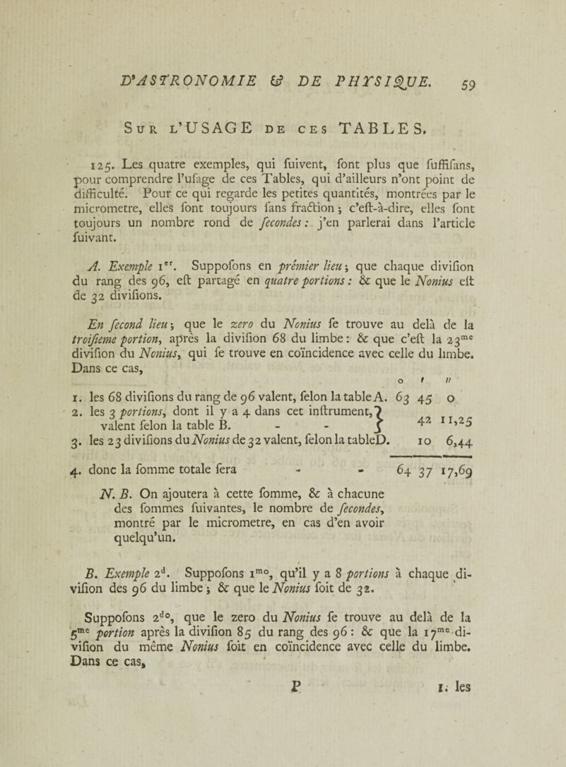 S u r l’USAGE de ces TABLES. 125. Les quatre exemples, qui fuivent, font plus que fuffifans, pour comprendre l’ufage de ces Tables, qui d’ailleurs n’ont point de difficulté. Pour ce qui regarde les petites quantités, montrées par le micromètre, elles font toujours fans fraélion -, c’eft-à-dire, elles font toujours un nombre rond de fécondés : j’en parlerai dans l’article fuivant. A. Exemple Ier. Suppofons en premier lieu ; que chaque divifion du rang des 96, efl partagé en quatre portions : & que le Nonius eft de 32 divifions. En fécond lieu -, que le zéro du Nonius fe trouve au delà de la troifieme portion, après la divifion 68 du limbe: & que c’efl la 23ms divifion du Nonius, qui fe trouve en coïncidence avec celle du limbe. Dans ce cas, o f u 1. les 68 divifions du rang de 96 valent, félon la table A. 63 45 o 2. les 3 portions, dont il y a 4 dans cet infiniment,*) valent félon la table B. - - 5 IIî2^ 3. les 23 divifions du Nonius de 32 valent, félon la tableD. 10 6,44 4. donc la fomme totale fera - - 64 37 17,69 N. B. On ajoutera à cette fomme, & à chacune des fommes fuivantes, le nombre de fécondés, montré par le micromètre, en cas d’en avoir quelqu’un. B. Exemple 2d. Suppofons imo, qu’il y a 8 portions à chaque di- vifion des 96 du limbe -, & que le Nonius foit de 32. Suppofons 2do, que le zéro du Nonius fe trouve au delà de la 5me portion après la divifion 85 du rang des 96 : & que la i7me di¬ vifion du même Nonius foit en coïncidence avec celle du limbe. Dans ce cas. P 1. les