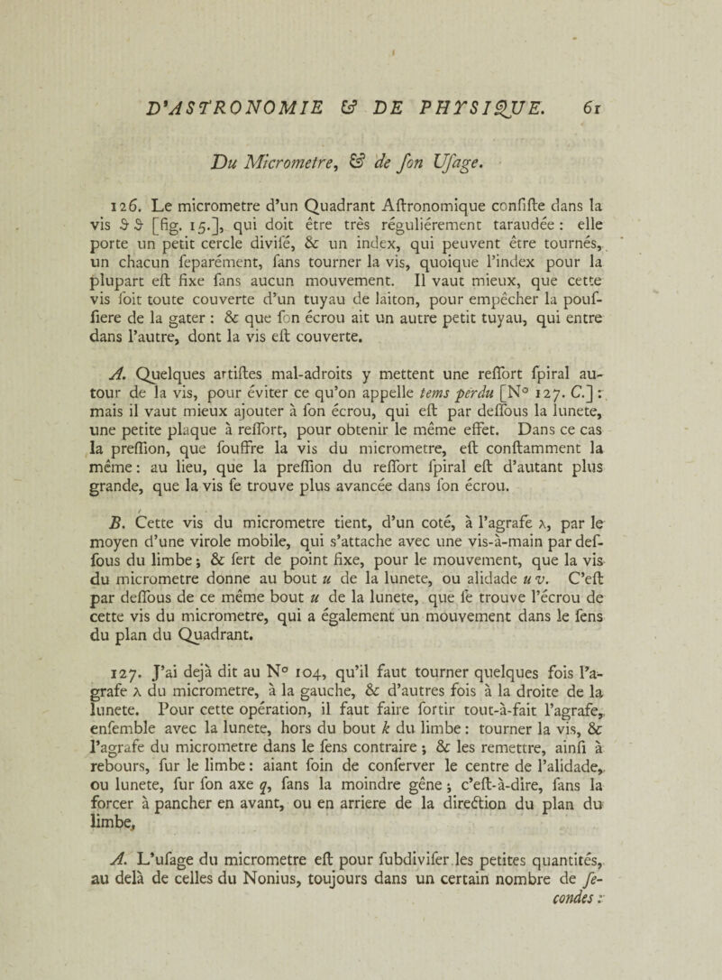 I D'ASTRONOMIE fc? DE PHTSIgUE. 6r Du Micromètre, & de fon Ufage. 126. Le micromètre d’un Quadrant Agronomique confifte dans la vis 3 3 [fig. 15.], qui doit être très régulièrement taraudée: elle porte un petit cercle divifé, & un index, qui peuvent être tournés, un chacun feparément, fans tourner la vis, quoique l’index pour la plupart eft fixe fans aucun mouvement. Il vaut mieux, que cette vis foit toute couverte d’un tuyau de laiton, pour empêcher la pouf- fiere de la gâter : & que fon écrou ait un autre petit tuyau, qui entre dans l’autre, dont la vis eft couverte. A. Quelques artifles mal-adroits y mettent une reffort fpiral au¬ tour de la vis, pour éviter ce qu’on appelle tems perdu [N° 127. C.] : mais il vaut mieux ajouter à fon écrou, qui eft par deffous la lunete, une petite plaque à reffort, pour obtenir le même effet. Dans ce cas la preffion, que fouffre la vis du micromètre, eft conftamment la même : au lieu, que la preffion du reffort fpiral eft d’autant plus grande, que la vis fe trouve plus avancée dans fon écrou. / B. Cette vis du micromètre tient, d’un coté, à l’agrafe a, par le moyen d’une virole mobile, qui s’attache avec une vis-à-main par def¬ fous du limbe j & fert de point fixe, pour le mouvement, que la vis du micromètre donne au bout u de la lunete, ou alidade uv. C’eft par deffous de ce même bout u de la lunete, que fe trouve l’écrou de cette vis du micromètre, qui a également un mouvement dans le fens du plan du Quadrant. 127. J’ai déjà dit au N° 104, qu’il faut tourner quelques fois l’a¬ grafe A du micromètre, à la gauche, & d’autres fois à la droite de la lunete. Pour cette opération, il faut faire fortir tout-à-fait l’agrafe,, enfemble avec la lunete, hors du bout k du limbe : tourner la vis, & l’agrafe du micromètre dans le fens contraire ; & les remettre, ainfi à rebours, fur le limbe : aiant foin de conferver le centre de l’alidade,, ou lunete, fur fon axe q, fans la moindre gêne ; c’eft-à-dire, fans la forcer à pancher en avant, ou en arriéré de la direétion du plan du limbe, A. L’ufage du micromètre eft pour fubdivifer les petites quantités, au delà de celles du Nonius, toujours dans un certain nombre de fé¬ condés ;