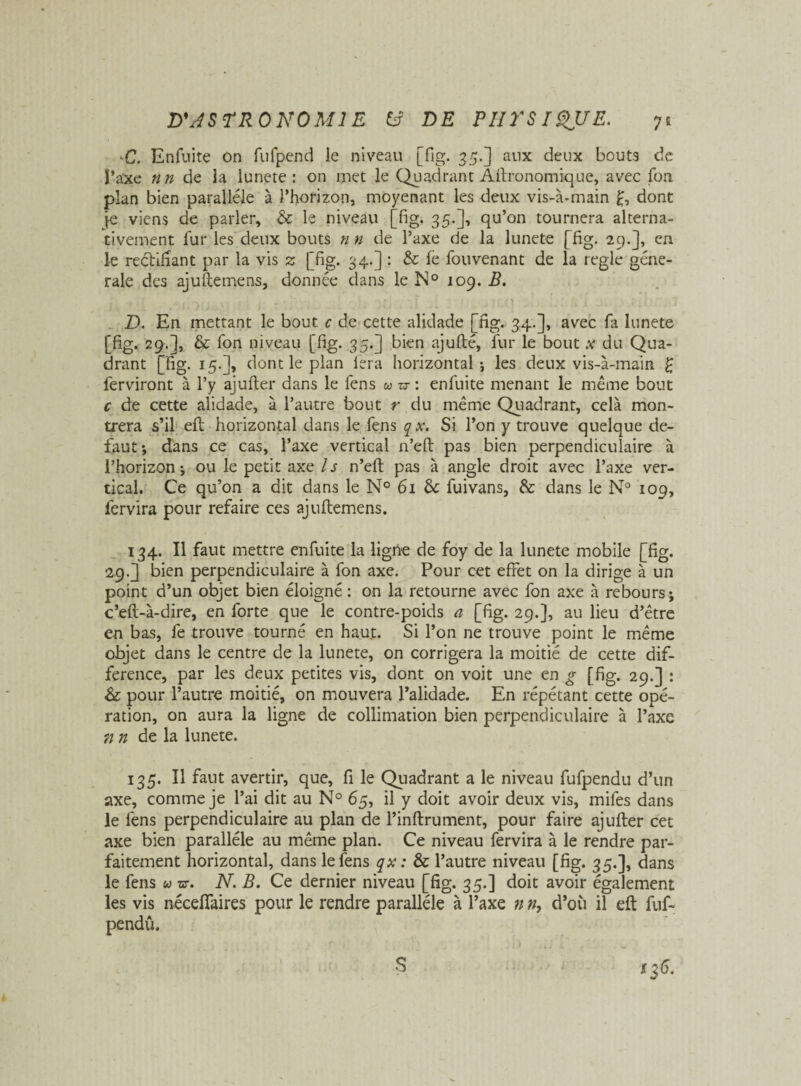 C. Enfnite on fufpend le niveau [fig. 35.] aux deux bouts de l'axe nn de ia lunete : on met le Quadrant Agronomique, avec Ton plan bien parallèle à l’horizon, moyenant les deux vis-à-main £, dont [e viens de parler, & le niveau [fig. 35.], qu’on tournera alterna¬ tivement fur les deux bouts n n de l’axe de la lunete [fig. 29.], en le rectifiant par la vis z [fig. 34.] : & le fouvenant de la réglé gene¬ rale des ajuftemens, donnée dans le N0 109. B. D. En mettant le bout c de cette alidade [fig. 34.], avec fa lunete [fig. 29.], & fon niveau [fig. 35.] bien ajufté, fur le bout x du Qua¬ drant [fig. 15.], dont le plan iera horizontal-, les deux vis-à-main £ ferviront à l’y ajufter dans le fens w zr\ enfuite menant le même bout c de cette alidade, à l’autre bout r du même Quadrant, cela mon¬ trera s’il eft horizontal dans le fens qx. Si l’on y trouve quelque de¬ faut-, dans ce cas, l’axe vertical n’eft pas bien perpendiculaire à l’horizon ; ou le petit axe / s n’eft pas à angle droit avec l’axe ver¬ tical. Ce qu’on a dit dans le N° 61 & fuivans, & dans le N° 109, fervira pour refaire ces ajuftemens. 134. Il faut mettre enfuite la ligne de foy de la lunete mobile [fig. 29.] bien perpendiculaire à fon axe. Pour cet effet on la dirige à un point d’un objet bien éloigné : on la retourne avec fon axe à rebours; c’eft-à-dire, en forte que le contre-poids a [fig. 29.], au lieu d’être en bas, fe trouve tourné en haut. Si l’on ne trouve point le même objet dans le centre de la lunete, on corrigera la moitié de cette dif¬ férence, par les deux petites vis, dont on voit une en g [fig. 29.] : & pour l’autre moitié, on mouvera l’alidade. En répétant cette opé¬ ration, on aura la ligne de collimation bien perpendiculaire à l’axe n n de la lunete. 135. Il faut avertir, que, fi le Quadrant a le niveau fufpendu d’un axe, comme je l’ai dit au N° 65, il y doit avoir deux vis, mifes dans le fens perpendiculaire au plan de l’inftrument, pour faire ajufter cet axe bien parallèle au même plan. Ce niveau fervira à le rendre par¬ faitement horizontal, dans le fens qx : & l’autre niveau [fig. 35.], dans le fens u vr. N. B. Ce dernier niveau [fig. 35.] doit avoir également les vis néceflaires pour le rendre parallèle à l’axe n », d’011 il eft fuf- pendu. S