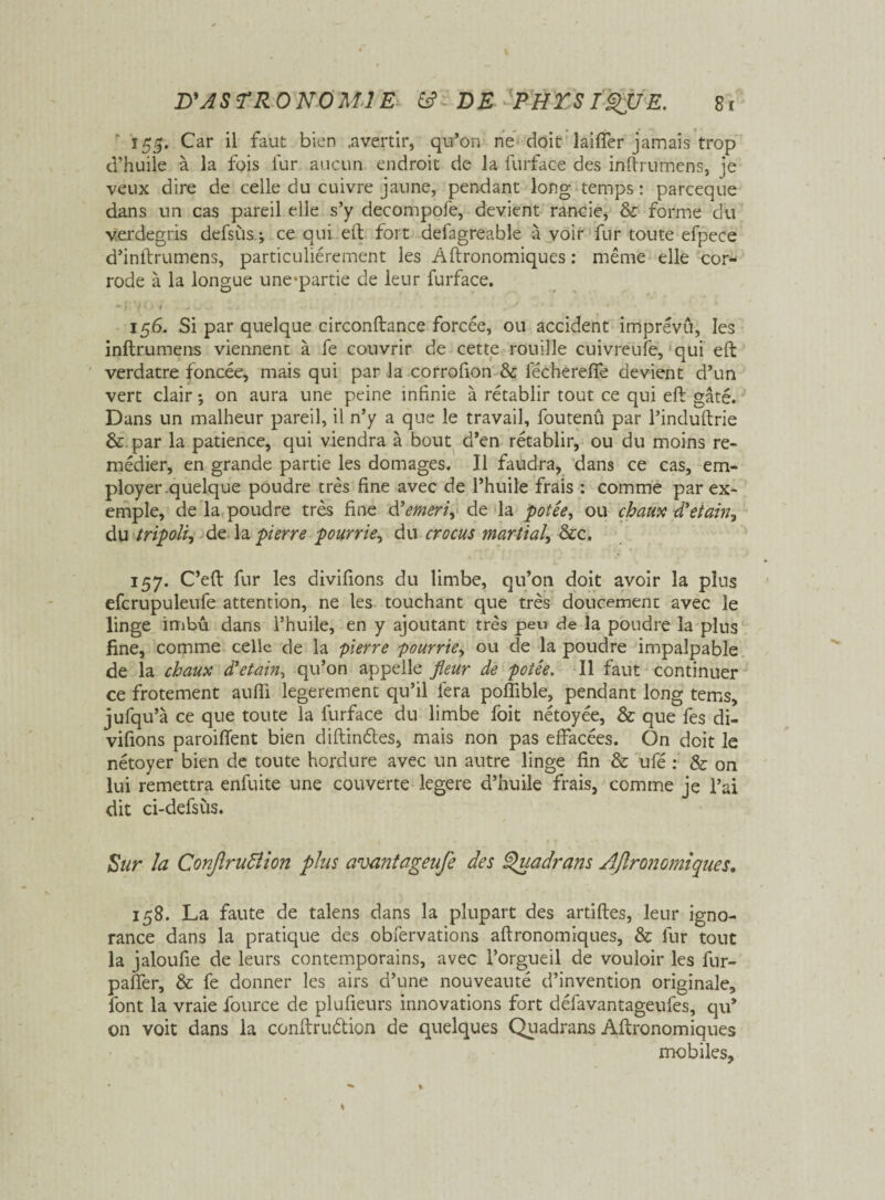 155. Car il faut bien .avertir, qu’on ne doit laiffer jamais trop d’huile à la fois fur aucun endroit de la furface des inftrumens, je veux dire de celle du cuivre jaune, pendant long temps : parceque dans un cas pareil elle s’y decompofe, devient rancie, & forme du verdegris defsùs ; ce qui eft fort defagreable à voir fur toute efpece d’inftrumens, particuliérement les Aftronomiques : même elle cor¬ rode à la longue une^partie de leur furface. •* .« -I * '4 + 156. Si par quelque circonftance forcée, ou accident imprévu, les inftrumens viennent à fe couvrir de cette rouille cuivreufe, qui eft verdâtre foncée, mais qui par la corrofion & fécherefle devient d’un vert clair ; on aura une peine infinie à rétablir tout ce qui eft gâté. Dans un malheur pareil, il n’y a que le travail, foutenû par l’induftrie & par la patience, qui viendra à bout d’en rétablir, ou du moins re¬ médier, en grande partie les domages. Il faudra, dans ce cas, em¬ ployer quelque poudre très fine avec de l’huile frais : comme par ex¬ emple, de la poudre très fine d'emeri^ de la potée, ou chaux d'etain, du tripoli, de la pierre pourrie, du crocus martial, &c. 157. C’eft fur les divifions du limbe, qu’on doit avoir la pius efcrupuleufe attention, ne les touchant que très doucement avec le linge imbu dans l’huile, en y ajoutant très peu de la poudre la plus fine, comme celle de la pierre pourrie, ou de la poudre impalpable de la chaux d'etain, qu’on appelle fleur de potée. Il faut continuer ce frotement aufii legerement qu’il fera poftible, pendant long tems, jufqu’à ce que toute la furface du limbe foit nétoyée, & que fes di¬ vifions paroiffent bien diftindtes, mais non pas effacées. On doit le nétoyer bien de toute hordure avec un autre linge fin & ufé : & on lui remettra enfuite une couverte legere d’huile frais, comme je l’ai dit ci-defsùs. Sur la Conftruiïion plus avantageufe des Quadrans Agronomiques. 158. La faute de talens dans la plupart des artiftes, leur igno¬ rance dans la pratique des observations aftronomiques, & fur tout la jaloufie de leurs contemporains, avec l’orgueil de vouloir les fur- paffer, & fe donner les airs d’une nouveauté d’invention originale, font la vraie fource de plufieurs innovations fort défavantageufes, qu’ on voit dans la conftruétion de quelques Quadrans Aftronomiques mobiles.