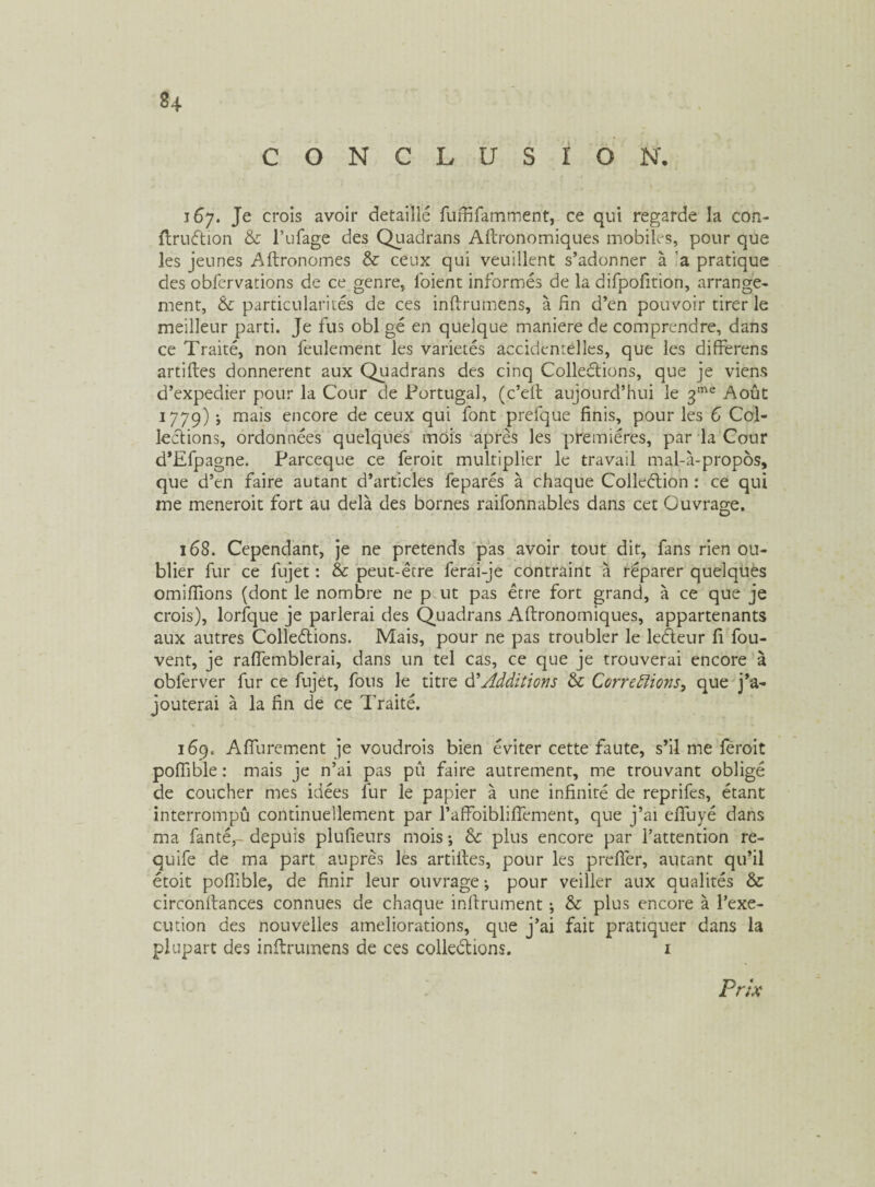 ®4 CONCLUSION'. 167. Je crois avoir détaille fuffifamment, ce qui regarde la con- ftruétion & l’ufage des Quadrans Aftronomiques mobiles, pour que les jeunes Aftronomes & ceux qui veuillent s’adonner à a pratique des obfervations de ce genre, loient informés de la difpofition, arrange¬ ment, Si particularités de ces inftrumens, à fin d’en pouvoir tirer le meilleur parti. Je fus obi gé en quelque maniéré de comprendre, dans ce Traité, non feulement les variétés accidentelles, que les differens artiftes donnèrent aux Quadrans des cinq Collections, que je viens d’expedier pour la Cour de Portugal, (c’eit aujourd’hui le 3me Août 1779) ; mais encore de ceux qui font prefque finis, pour les 6 Col¬ lections, ordonnées quelques mois après les premières, par la Cour d’Efpagne. Parceque ce feroit multiplier le travail mal-à-propôs, que d’en faire autant d’articles feparés à chaque Colleétion : ce qui me meneroit fort au delà des bornes raifonnables dans cet Ouvrage. 168. Cependant, je ne prétends pas avoir tout dit, fans rien ou¬ blier fur ce fujet : & peut-être ferai-je contraint à réparer quelques omiiïlons (dont le nombre ne p ut pas être fort grand, à ce que je crois), lorfque je parlerai des Quadrans Aftronomiques, appartenants aux autres Colleétions. Mais, pour ne pas troubler le leéleur fi fou- vent, je raftemblerai, dans un tel cas, ce que je trouverai encore à obferver fur ce fujet, fous le titre d'Additions & Corrections^ que j’a¬ jouterai à la fin de ce Traité. 169. Afiurement je voudrais bien éviter cette faute, s’il me feroit pofiible : mais je n’ai pas pu faire autrement, me trouvant obligé de coucher mes idées fur le papier à une infinité de reprifes, étant interrompû continuellement par l’afFoiblifîement, que j’ai efiuyé dans ma fan té,- depuis plufieurs mois ; Si plus encore par l’attention re- quife de ma part auprès les artiftes, pour les p refier, autant qu’il étoit pofiible, de finir leur ouvrage -, pour veiller aux qualités Sc circonftances connues de chaque infiniment ; Si plus encore à l’exe¬ cution des nouvelles ameliorations, que j’ai fait pratiquer dans la plupart des inftrumens de ces colleétions. 1 Prix