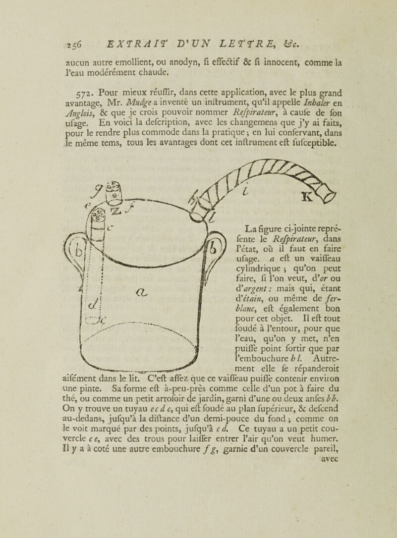 aucun autre emollient, ou anodyn, fi effeétif & fi innocent, comme la l’eau modérément chaude. 572. Pour mieux réufîir, dans cette application, avec le plus grand avantage, Mr. Mudge a inventé un inftrument, qu’il appelle Inhaler en Anglois, & que je crois pouvoir nommer Refpirateur, à caufe de fon ufage. En voici la defcription, avec les changemens que j’y ai faits, pour le rendre plus commode dans la pratique ; en lui confervant, dans le même tems, tous les avantages dont cet inftrument eft iufceptible. La figure ci-jointe repré¬ fente le Refpirateur, dans l’état, où il faut en faire ufage. a eft un vaiffeau cylindrique ; qu’on peut faire, fi l’on veut, d’or ou d'argent: mais qui, étant d'étain, ou même de fer- blanc, eft également bon pour cet objet. Il eft tout foudé à l’entour, pour que l’eau, qu’on y met, n’en puiffe point fortir que par l’embouchure h 1. Autre¬ ment elle fe répanderoit aifément dans le lit. C’eft affez que ce vaiffeau puiffe contenir environ une pinte. Sa forme eft à-peu-près comme celle d’un pot à faire du thé, ou comme un petit arrofoir de jardin, garni d’une ou deux anfes bb. On y trouve un tuyau ec d <r, qui eft foudé au plan fupérieur, & defcend au-dedans, jufqu’à la diftance d’un demi-pouce du fond ; comme on le voit marqué par des points, jufqu’à c d. Ce tuyau a un petit cou¬ vercle ce, avec des trous pour laiffer entrer l’air qu’on veut humer. Il y a à coté une autre embouchure fg, garnie d’un couvercle pareil, avec