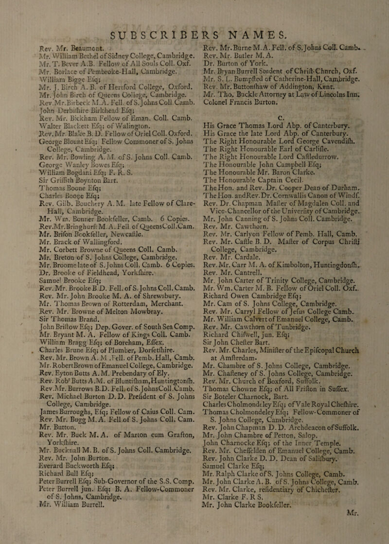 Rev. Mr. Beaumont. Mr. William Bethel of Sidney College, Cambridge. Mr. T. Bever A.B. Fellow of All Souls Coll. Oxf. Mr. Borlace of Pembroke-Hall, Cambridge. William Bigge Eiq; Mr. J. Birch A. B. of Hertford College, Oxford. Mr. John Birch of Queens College, Cambridge. Rev.Mr.Bitbeck M.A< Fell. ofS.johnsColl.Camb. ]ohn Derbilliire Birkhead Efq; Rev. Mr. Bickham Fellow of Eman. Coll. Camb. Walter Blackett Efq; ofWalington. Rev. Mr Blake B. D. Fellow of Oriel Coll. Oxford. George Blount Efq; Fellow Commoner of S. Johns College, Cambridge. Rev. Mr. Bowling A. M. of S. Johns Coll. Camb. George Wanley Bowes Efq; William Bogdar.i Efq; F. R. S. Sir Griffith Boynton Bart. Thomas Boone Efq; Charles Boone Eiq; Rev. Giib. Bouchery A.M. late Fellow of Clare- Hali, Cambridge. Mr. Win. Bonner Bookfeller, Camb. 6 Copies. Rev.Mr.Bringhurfc M. A. Fell of QueensColl.Cam. Mr. Brifon Bookfeller, Newcaille. Mr. Brack of Wallingford. Mr. Corbett Browne of Queens Coll. Camb. Mr. Breton of S. Johns College, Cambridge. Mr. Broome late of S. Johns Coll. Camb. 6 Copies. Dr. Brooke of Fieldhead, Yorkihire. Samuel Brooke Efq; Rev. Mr. BrookeB D. Fell. ofS.johnsColl.Camb. Rev. Mr. John Brooke M. A. of Shrewsbury. Mr. Thomas Brown of Rotterdam, Merchant. Rev. Mr. Browne of Melton Mowbray. Sir Thomas Brand. John Briilow Efq; Dep. Gover. of South Sea Comp. Mr. Bryant M, A. Fellow of Kings Coll. Camb. William Bragg Efq; of Boreham, Effiex. Charles Brune Efq; of Plumber, Dorfetihire. Rev. Mr. Brown A. M .Fell. ofPemb.Hall, Camb. Mr. RobertBrown of Emanuel College, Cambridge. Rev. Eyton Butts A. M. Prebendary of Ely. Rev. Rob1 Butts A.M. ofBluntifham,Huntingtonffi. Rev.Air. Burrows B.D. Fell. ofS.johnsColl.Camb. Rev. Michael Burton D. D. Prefident of S. Johns College, Cambridge. James Burroughs, Efq; Fellow of Caius Coll. Cam. Rev. Mr. Bugg M. A. Fellof S. Johns Coll. Cam. Mr. Button. Rev. Mr. Buck M, A. of Marton cum Grafton, Yorkihire. Mr. Eucknall M. B. of S. Johns Coll. Cambridge. Rev. Mr. John Burton. Everard Buckworth Efq; Richard Bull Efq; Peter Burrell Efq; Sub-Governor of the S.S. Comp. Peter Burrell jun. Efq; B. A. Fellow-Commoner of S. Johns, Cambridge. Mr. William Burrell. Rev. Mr.Burne M.A. Fell, of S. Johns Coll. Camb. Rev. Mr. Butler M. A. Dr. Burton of York. Mr. Bryan Burrell Student of Chriil-C'hnrch, Oxf. Mr. S. L. Bumpftetl of Catherine-Hall, Cambridge. Rev. Mr.Buttonihaw of Addington, Kent. Mr. Tho. Buckle Attorney at Law of Lincolns Inn. Colonel Francis Burton. c. His Grace Thomas Lord Abp. of Canterbury. His Grace the late Lord Abp. of Canterbury. The Right Honourable Lord George Cavendiih. The Right Honourable Earl of Carliile. The Right Honourable Lord Caftledurrow. The Honourable John Campbell Efq; The Honourable Mr. Baron Clarke. The Honourable Captain Cecil. The Hon. and Rev. Dr. Cooper Dean of Durham. The Hon. andRev.Dr. Cornwallis Canon of Windf. Rev. Dr. Chapman Maker of Magdalen Coll, and Vice-Chancellor of theUniverfity of Cambridge. Air. John Canning of S. Johns Coll. Cambridge. Rev. Mr. Cavvthorn. Rev. Mr. Carlyon Fellow of Pemb. Flail, Camb. Rev. Mr. Caftle B. D. Mailer of Corpus Cbriftj College, Cambridge. Rev. Mr. Cardale. Rev. Mr. Carr M. A. of Kimbolton, Huntingdonfh. Rev. Mr. Cantrell. Mr. John Carter of Trinity College, Cambridge. Mr. Wm. Carter M. B. Fellow of Oriel Coll. Oxf.. Richard Owen Cambridge Efq; Mr. Cam of S. Johns College, Cambridge. Rev. Mr. Carryl Fellow of Jefus College Camb. Mr. William Calvertof Emanuel College, Camb. Rev. Mr. Cawthorn of Tunbridge. Richard Chifwell, jun. Efq; Sir John Cheiler Bart. Rev. Mr. Charles, Miniilerof theEpifcopal Church at Amflerdam. Mr. Chambre of S. Johns College, Cambridge. Mr. Chaileney of S. Johns College, Cambridge. Rev. Mr. Church of Boxford, Suffolk. Thomas Chovvne Efq; of All Frifcon in Suffex. Sir Boteler Charnock, Bart. Charles Cholmondt ley Efq; of Vale Royal Cheihire. Thomas CholmondeleyEfq; Fellow-Commoner of S. Johns College, Cambridge. Rev. John Chapman D.D. Archdeacon of Suffolk. Mr. John Chambre of Petton, Salop. John Charnocke Efq; of the Inner Temple. Rev. Mr. Cheffelden of Emanuel College, Camb. Rev. John Clarke D. D. Dean of Saliibury. Samuel Clarke Efq; Mr. Ralph Clarke of S. Johns College, Camb. Air. John Clarke A. B. ofS. Johns College, Camb. Rev. Mr. Clarke, reiidentiary of Chichefter. Air. Clarke F. R S. Mr. John Clarke Bookfeller.