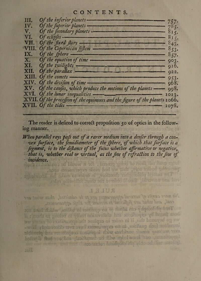 III. Of the inferior planets-- - — 757* ... _ *_o - /-5* O T r \ 0 \y7 l [J L> J L 0 U f idirli \ ti/i f tC p j  0 I c» 0T- VTT Off hr fixed dm r _ __ 0 I ^ # -- . fit ~ V XXX* v>y iff JO fltisClit j V / 4 6 / // 4 ^53* - 557. .. 9°3* n T A ™ y i u. y ^ 9 953* nAQ •A.X V • v/^ ifJC tit utjitUlL \JJ LLt/tC  XV. Of the caufes, which produce the motions of the planets ■ yuo. 998. '•'J -^ XVII. Of the preceffion of the equinoxes and the figure of the planets 1066, V17TT r\f ~ JL\, T V// 1 <uy u. The reader is defired to corred proportion 50 of optics in ing manner. the follow- When parallel rays pafs out of a rarer medium, into a denfer through a con¬ vex furface, the femidiameter of the fphere, of which that furface is a fegment, is to the difiance of the focus whether affirmative or negative, that is, whether real or virtual, as the fne of refraction to the fine of incidence.