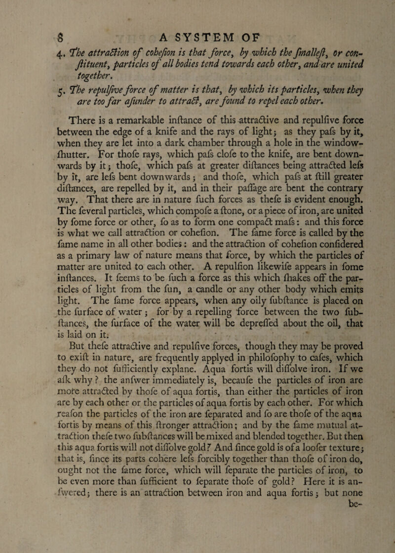 4 5 , The attraction of cohefion is that force, by which the fmallef) or con- particles of all bodies tend towards each other, and are united . The repidfve force of matter is that, by which its particles, when they are too far afunder to attract, are found to repel each other. ftituent, together There is a remarkable inftance of this attractive and repulfive force between the edge of a knife and the rays of light j as they pafs by it, when they are let into a dark chamber through a hole in the window- fhutter. For thofe rays, which pafs clofe to the knife, are bent down¬ wards by it; thofe, which pafs at greater diftances being attracted lefs by it, are lefs bent downwards; and thofe, which pafs at (till greater diftances, are repelled by it, and in their paffage are bent the contrary way. That there are in nature fuch forces as thefe is evident enough. The feveral particles, which compofe a (tone, or apiece of iron, are united by fome force or other, fo as to form one compaCt mafs: and this force is what we call attraction or cohefion. The fame force is called by the fame name in all other bodies: and the attraction of cohefion confidered as a primary law of nature means that force, by which the particles of matter are united to each other. A repulfion likewife appears in fome inftances. It feems to be fuch a force as this which fhakes off the par¬ ticles of light from the fun, a candle or any other body which emits light. The fame force appears, when any oily fubftance is placed on the furface of water ; for by a repelling force between the two fub- ftances, the furface of the water will be depreffed about the oil, that is laid on it: • • But thefe attractive and repulfive forces, though they may be proved to exifl in nature, are frequently applyed in philofophy to cafes, which they do not fufficiently explane. Aqua fortis will diffolve iron. If we afk why ? the anfwer immediately is, becaufe the particles of iron are more attracted by thofe of aqua fortis, than either the particles of iron are by each other or the particles of aqua fortis by each other. For which reafon the particles of the iron are feparated and fo are thofe of the aqua fortis by means of this ftronger attraction; and by the fame mutual at¬ traction thefe two fubftances will be mixed and blended together. But then this aqua fortis will not diffolve gold ? And fince gold is of a loofer texture that is, fince its parts cohere lefs forcibly together than thofe of iron do, ought not the fame force, which will feparate the particles of iron, to be even more than fufficient to feparate thofe of gold ? Here it is an- fwered; there is an attraction between iron and aqua fortis j but none be-