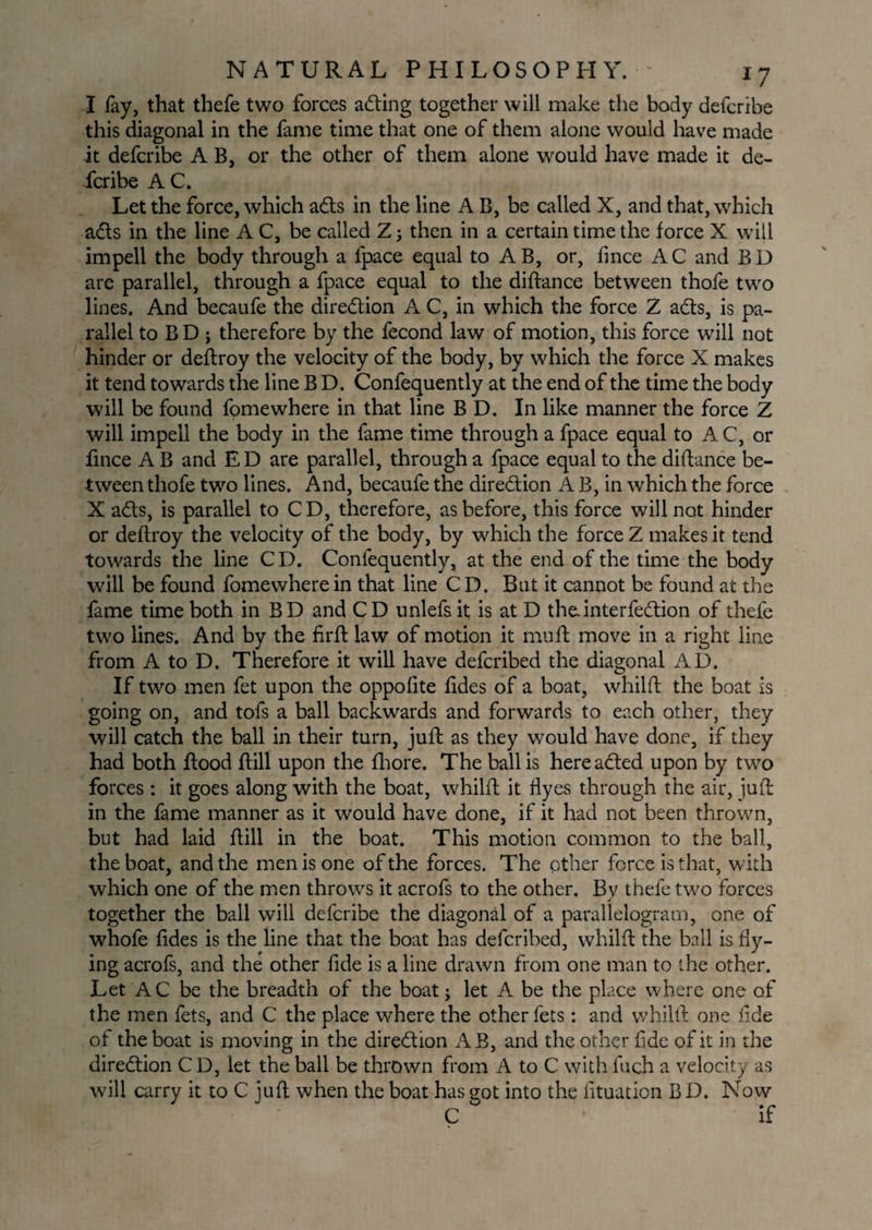 I fay, that thefe two forces acting together will make the body defcribe this diagonal in the fame time that one of them alone would have made it defcribe A B, or the other of them alone would have made it de¬ fcribe A C. Let the force, which ads in the line A B, be called X, and that, which ads in the line A C, be called Z; then in a certain time the force X will impell the body through a lpace equal to AB, or, fince AC and BD are parallel, through a fpace equal to the diftance between thofe two lines. And becaufe the direction A C, in which the force Z ads, is pa¬ rallel to BD ; therefore by the fecond law of motion, this force will not hinder or deftroy the velocity of the body, by which the force X makes it tend towards the line B D. Confequently at the end of the time the body will be found fomewhere in that line B D. In like manner the force Z will impell the body in the fame time through a fpace equal to A C, or fince A B and ED are parallel, through a fpace equal to the diftance be¬ tween thofe two lines. And, becaufe the diredion A B, in which the force X ads, is parallel to CD, therefore, as before, this force will not hinder or deftroy the velocity of the body, by which the force Z makes it tend towards the line C D. Confequently, at the end of the time the body will be found fome where in that line CD. But it cannot be found at the fame time both in BD and CD unlefsit is at D the.interfedion of thefe two lines. And by the firft law of motion it muft move in a right line from A to D. Therefore it will have defcribed the diagonal AD. If two men fet upon the oppofite lides of a boat, whilft the boat is going on, and tofs a ball backwards and forwards to each other, they will catch the ball in their turn, juft: as they would have done, if they had both ftood ftill upon the fhore. The ball is hereaded upon by two forces : it goes along with the boat, whilft it ftyes through the air, juft in the fame manner as it would have done, if it had not been thrown, but had laid ftill in the boat. This motion common to the ball, the boat, and the men is one of the forces. The other force is that, with which one of the men throws it acrofs to the other. Bv thefe two forces together the ball will defcribe the diagonal of a parallelogram, one of whofe ftdes is the line that the boat has defcribed, whilft the ball is fly¬ ing acrofs, and the other fide is a line drawn from one man to the other. Let AC be the breadth of the boat; let A be the place where one of the men fets, and C the place where the other fets: and whilft one fide of the boat is moving in the diredion AB, and the other fide of it in the diredion C D, let the ball be thrown from A to C with fuch a velocity as will carry it to C juft when the boat has got into the fituation BD. Now C if