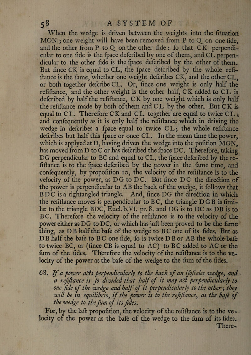 When the wedge is driven between the weights into the fituation MON ; one weight will have been removed from P to on one fide, and the other from P to on the other fide : fo that C K perpendi¬ cular to one fide is the fpace defcribed by one of them, and CL perpen¬ dicular to the other fide is the fpace defcribed by the other of them. But fince CK is equal to CL, the fpace defcribed by the whole refi¬ nance is the fame, whether one weight defcribes CK, and the other CL, or both together defcribe CL. Or, fince one weight is only half the refifiance, and the other weight is the other half, C K added to C L is defcribed by half the refinance, C K by one weight which is only half the refinance made by both of them and C L by the other. But C K is equal to CL. Therefore CK and CL together are equal to twice CL ; and confequently as it is only half the refinance which in driving the wedge in defcribes a ipace equal to twice CL} the whole refinance defcribes but half this fpace or once CL. In the mean time the power, which is applyed at D, having driven the wedge into the pofition MON, has moved from D to C or has defcribed the fpace DC. Therefore, taking DG perpendicular to BC and equal to CL, the fpace defcribed by the re¬ finance is to the fpace defcribed by the power in the lame time, and confequently, by propofition io, the velocity of the refinance is to the velocity of the power, as D G to D C. But fince D C the dire&ion of the power is perpendicular to AB the back of the wedge, it follows that B D C is a rightangled triangle. And, fince DG the direction in which the refinance moves is perpendicular to B C, the triangle D G B is fimi- lar to the triangle BDC, Eucl.b.VI. pr. 8. and DG is to DC as DB is to B C. Therefore the velocity of the refinance is to the velocity of the power either as DG to DC, or which has jufi been proved to be the fame thing, as D B half the bafe of the wedge to B C one of its fides. But as D B half the bafe to B C one fide, fo is twice D B or AB the whole bafe to twice BC, or (fince CB is equal to AC) to BC added to AC or the fum of the fides. Therefore the velocity of the refinance is to the ve¬ locity of the power as the bafe of the wedge to the fum of the fides. 68. If a power a£ls perpendicularly to the back of an ifofceles wedge, and a refinance is Jo divided that half of it may adi perpendicularly to one fide of the wedge and half of it perpendicularly to the other; they will be in equilibria, if the power is to the ref fiance, as the baj'e of the wedge to the fum of its fides. For, by the lafi propofition, the velocity of the refinance is to the ve ¬ locity of the power as the bafe of the wedge to the fum of its fides. There-