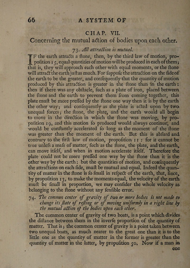 CHAP. VII. Concerning the mutual a&ion of bodies upon each other, 73. All attraction is mutual. IF the earth attracts a ftone, then, by the third law of motion, pro¬ portion 15, equal quantities of motion will be produced in each of them; that is, they will approach each other with equal moments, or the hone will attract the earth juft as much. For fuppofe the attraction on the fide of the earth to be the greater,, and conlequently that the quantity of motion produced by this attraction is greater in the ftone than in the earth 1 then if there was any obftacle, fuch as a plate of iron, placed between the ftone and the earth to prevent them from coming together, this plate muft be more prefled by the ftone one way then it is by the earth the other way; and confequently as the plate is aCted upon by two- unequal forces; the ftone, the plate, and the earth would all begin to move in the direction in which the ftone was moving* by pro¬ pofition 19, and this motion fo produced would always continue; and would be conftantly accelerated fo long as the moment of the ftone was greater than the moment of the earth. But this is abfurd and contrary to the firft law of motion, propofition 11 : for it cannot be true unlefs a mafs of matter, fuch as the ftone, the plate, and the earth,, can move itfelf,, and when in motion accelerate itfelf. Therefore the plate could not be more prefled one way by the ftone than it is the other way by the earth: but the quantities of motion, and comfequently the attractions on each fide, muft be mutual and equal. Indeed the quan¬ tity of matter in the ftone is fo fmall in refpeCt of the earth, that, fince, by propofition 13, to make the moments equal, the velocity of the earth muft be fmall in proportion, \ye may confider the whole velocity as belonging to the ftone without any fenfible error. 74. 'The common center of gravity of two, or more bodies is not made to change its fate of refing or of moving uniformly in a right line by the mutual aCiion oj the bodies upon each other. The common center of gravity of two boats, is a point which divides the diftance between them in the inverfe proportion of the quantity of matter. That is; the common center of gravity is a point taken between two unequal boats, as much nearer to the great one than it is to the little one as the quantity of matter in the former is greater than the quantity of matter in the latter, by propofition 50. Now if a man in one 4