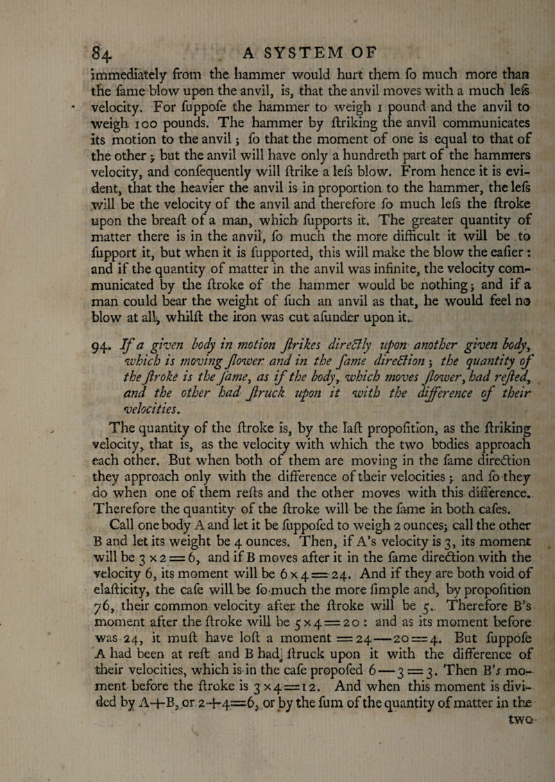 immediately from the hammer would hurt them fo much more than the fame blow upon the anvil, is, that the anvil moves with a much left velocity. For fuppofe the hammer to weigh i pound and the anvil to weigh ioo pounds. The hammer by ftriking the anvil communicates its motion to the anvil; fo that the moment of one is equal to that of the other > but the anvil will have only a hundreth part of the hammers velocity, and confequently will ftrike a lefs blow. From hence it is evi¬ dent, that the heavier the anvil is in proportion to the hammer, the lefs will be the velocity of the anvil and therefore fo much lefs the ftroke upon the breaft of a man, which fiipports it. The greater quantity of matter there is in the anvil, fo much the more difficult it will be to fupport it, but when it is fupported, this will make the blow the eafier : and if the quantity of matter in the anvil was infinite, the velocity com¬ municated by the ftroke of the hammer would be nothing; and if a man could bear the weight of fuch an anvil as that, he would feel no blow at all, whilft the iron was cut afunder upon it_ 94. If a given body in motion flrikes direHly upon another given body, which is moving fower and in the fame dire Hi on ; the quantity of the Jlroke is the fame, as if the bodyy which moves fower, had refedy and the other had fruck upon it with the difference of their velocities. The quantity of the ftroke is, by the Taft proportion, as the ftriking velocity, that is, as the velocity with which the two bodies approach each other. But when both of them are moving in the fame dire&ion they approach only with the difference of their velocities and fo they do when one of them refts and the other moves with this difference. Therefore the quantity of the ftroke will be the fame in both cafes. Call one body A and let it be fuppofed to weigh 2 ounces; call the other B and let its weight be 4 ounces. Then, if A’s velocity is 3, its moment will be 3 x 2 = 6, and if B moves after it in the fame direction with the velocity 6, its moment will be 6 x 4= 24. And if they are both void of elafticity, the cafe will be fo much the more fimple and, by propofttion 76, their common velocity after the ftroke will be 5. Therefore B’s moment after the ftroke will be 5x4 = 20 : and as its moment before was 24, it muft have loft a moment =24—20 = 4. But fuppofe A had been at reft and B hadi ftruck upon it with the difference of their velocities, which is in the cafe propofed 6 — 3 = 3. Then B’j mo¬ ment before the ftroke is 3 X4 = i2. And when this moment is divi¬ ded by A-ffB, or 2~ft4=6j or by the fum of the quantity of matter in the two