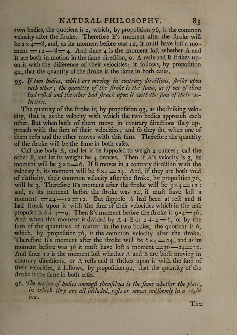 two bodies, the quotient is 2, which, by proportion 76, is the common velocity after the Broke. Therefore B’s moment after the Broke will be 2 x 4=8, and, as its moment before was 12, it muft have loft a mo¬ ment = 12 — 8 = 4. And fince 4 is the moment loft whether A and B are both in motion in the fame direction, or A refts and B Brikes up¬ on it with the difference of their velocities; it follows, by proportion 9 2that the quantity of the Broke is the fame in both cafes. 95* -Ifiw0 bodies, which are moving in contrary directions, Jirike upon each other; the quantity of the flroke is the fame, as if one of them had refted and the other had fruck upon it with the fum of their ve¬ locities. The quantity of the Broke is, by proportion 93, as the Briking velo¬ city, that is, as the velocity with which the two bodies approach each other. But when both of them move in contrary directions they ap¬ proach with the Bim of their velocities; and fo they do, when one of them reBs and the other moves with this fum. Therefore the quantity of the Broke will be the fame in both cafes. Call one body A, and let it be fuppofed to weigh 2 ounces ; call the other B, and let its weight be 4 ounces. Then if A’s velocity is 3, its moment will be 3 x 2 = 6. If B moves in a contrary direction with the velocity 6, its moment will be 6x4 = 24. And, if they are both void of elaBicity, their common velocity after the Broke, by proportion 76, will be 3. Therefore B’s moment after the Broke will be 3x4=12: and, as its moment before the Broke was 24, it muB have loB a moment =24—12 = 12. But -fuppofe A had been at reB and B had Bruck upon it with -the fum of their velocities which in the cafe propofedis 6+3=9. Then B’s moment before the,Broke is 9x4=36. And when this moment is divided by A+ B or 2 + 4 = 6, or by the fum of the quantities of matter in the two bodies, the quotient is 6, which, by proportion 76, is the common velocity aBer the Broke. Therefore B’s moment aBer the Broke will be 6x 4 = 24, and as its moment before was 36 it muB have loB a moment =36—24=12. And fince 12 is the moment loB whether A and B are both moving in contrary directions, or A reBs and B Brikes upon it with the fum of their velocities, it follows, by proportion .9 2, that the quantity of the Broke is the fame in both cafes. 96. fhe motion of bodies amongfi themfelves is the fame whether theplace tn which they are all included,.refs or moves uniformly in a right line.. The.