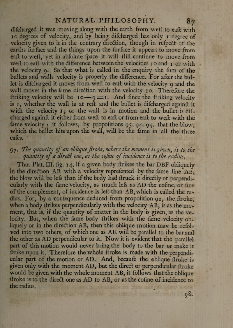 difcharged it was moving along with the earth from weft to eaft with 10 degrees of velocity, and by being difcharged has only 1 degree of velocity given to it in the contrary direction, though in refped of the earths lurface and the things upon the furface it appears to move from eaft to weft, yet in abfolute fpace it will ftill continue to move from weft to eaft with the difference between the velocities 10 and 1 or with the velocity 9. So that what is called in the enquiry the fum of the bullets and walls velocity is properly the difference. For after the bul¬ let is difcharged it moves from weft to eaft with the velocity 9 and the wall moves in the fame direction with the velocity 10. Therefore the ftriking velocity will be 10 — 9=1. And fince the ftriking velocity is 1, whether the wall is at reft and the bullet is difcharged againft it with the velocity 1; or the wall is in motion and the bullet is dif¬ charged againft it either from weft to eaft or from eaft to weft with the fame velocity ; it follows, by proportions 93. 94. 95. that the blow, which the bullet hits upon the wall, will be the fame in all the three cafes. 97. The quantity of an oblique froke, where the mo?nent is given, is to the quantity of a dire51 one, as the cofme of incidence is to the radius. Thus Plat. III. fig. 14. if a given body ftrikes the bar DBF obliquely in the direction AB with a velocity reprefented by the fame line AB, the blow will be lefs than if the body had ftruck it directly or perpendi¬ cularly with the fame velocity, as much lefs as AD the cofme, or fine of the complement, of incidence is lefs than AB, which is called the ra¬ dius. For, by a confequence deduced from propofition 92, the ftroke, when a body ftrikes perpendicularly with the velocity AB, is as the mo¬ ment, that is, if the quantity of matter in the body is given, as the ve¬ locity. But, when the fame body ftrikes with the fame velocity ob¬ liquely or in the dire&ion AB, then this oblique motion may be refol- ved into two others, of which one as AE will be parallel to the bar and the other as AD perpendicular to it. Now it is evident that the parallel part of this motion would never bring the body to the bar or make it ftrike upon it. Therefore the whole ftroke is made with the perpendi¬ cular part of the motion or AD. And, becaufe the oblique ftroke is given only with the moment AD, but the dired or perpendicular ftroke would be given with the whole moment AB, it follows that the oblique ftroke is to the direct one as AD to AB, or as the coline of incidence to the radius. 98..