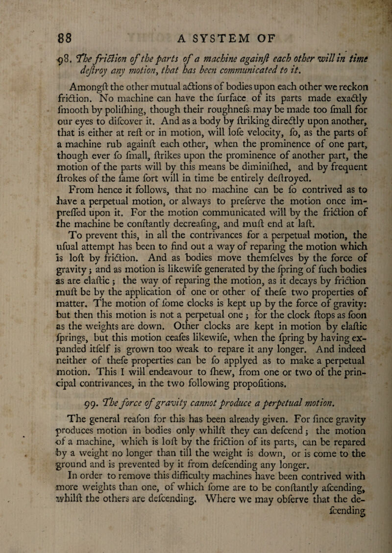 <98. The friBlon of the parts of a machine againft each other will in time deftroy any motion, that has been communicated to it. Amongft the other mutual actions of bodies upon each other we reckon fridion. No machine can have the furface of its parts made exadly fmooth by polifhing, though their roughnefs may be made too fmall for our eyes to difco.ver it. And as a body by ftriking diredly upon another, that is either at reft or in motion, will lofe velocity, fo, as the parts of a machine rub againft each other, when the prominence of one part, though ever fo fmall, ftrikes upon the prominence of another part, the motion of the parts will by this means be diminifhed, and by frequent ftrokes of the fame fort will in time be entirely deftroyed. From hence it follows, that no machine can be fo contrived as to have a perpetual motion, or always to preferve the motion once im- prefied upon it. For the motion communicated will by the fridion of the machine be conftantly decreafing, and muft end at laft. To prevent this, in all the contrivances for a perpetual motion, the ufual attempt has been to find out a way of reparing the motion which is loft by fridion. And as bodies move themfelves by the force of gravity j and as motion is likewife generated by the Ipring of fuch bodies as are elaftic ; the way of reparing the motion, as it decays by fridion muft be by the application of one or other of thefe two properties of matter. The motion of iome clocks is kept up by the force of gravity: but then this motion is not a perpetual one $ for the clock ftops as foon as the weights are down. Other clocks are kept in motion by elaftic fprings, but this motion ceafes likewife, when the fpring by having ex¬ panded itfelf is grown too weak to repare it any longer. And indeed neither of thefe properties can be fo applyed as to make a perpetual motion. This I will endeavour to (hew, from one or two of the prin¬ cipal contrivances, in the two following propofitions, 99. The force of gravity cannot produce a perpetual motion. The general reafon for this has been already given. For fince gravity produces motion in bodies only whilft they can defeend; the motion ol a machine, which is loft by the fridion of its parts, can be repared by a weight no longer than till the weight is down, or is come to the ground and is prevented by it from defeending any longer. In order to remove this difficulty machines have been contrived with more weights than one, of which fome are to be conftantly afeending, whilft the others are defeending. Where we may obferve that the de¬ feending