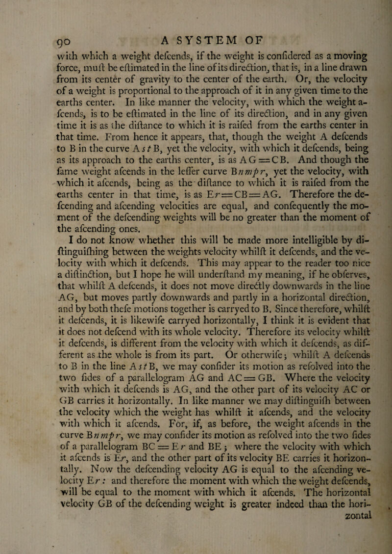with which a weight defcends, if the weight is confidered as amoving force, mud be eftimated in the line of its direction, that is, in a line drawn from its center of gravity to the center of the earth. Or, the velocity of a weight is proportional to the approach of it in any given time to the earths center. In like manner the velocity, with which the weight a- fcends, is to be eftimated in the line of its dire&ion, and in any given time it is as the diftance to which it is raifed from the earths center in that time. From hence it appears, that, though the weight A defcends to B in the curve A s t B, yet the velocity, with which it defcends, being as its approach to the earths center, is as AG = CB. And though the fame weight afcends in the leffer curve B nmpri yet the velocity, with which it afcends, being as the-diftance to which it is raifed from the earths center in that time, is as Er = CB = AG. Therefore the de¬ fending and afcending velocities are equal, and confequently the mo¬ ment of the defcending weights will be no greater than the moment of the afcending ones. I do not know whether this will be made more intelligible by di- ftinguilhing between the weights velocity whilft it defcends, and the ve¬ locity with which it defcends. This may appear to the reader too nice a diftindtion, but I hope he will underftand my meaning, if he obferves, that whilft A defcends, it does not move diredtiy downwards in the line AG, but moves partly downwards and partly in a horizontal diredtion, and by both thefe motions together is carryed to B. Since therefore, whilft it defcends, it is likewife carryed horizontally, I think it is evident that it does not defcend with its whole velocity. Therefore its velocity whilft it defcends, is different from the velocity with which it defcends, as dif¬ ferent as the whole is from its part. Or otherwife; whilft A defcends to B in the line A j^B, we may confider its motion as refolved into the two fides of a parallelogram AG and AC = GB. Where the velocity with which it defcends is AG, and the other part of its velocity AC or GB carries it horizontally. In like manner we may diftinguifh between the velocity which the weight has whilft it afcends, and the velocity with which it afcends. For, if, as before, the weight afcends in the curve B nrnpr^ we may confider its motion as refolved into the two fides of a parallelogram BC = E r and BE ; where the velocity with which it afcends is Er, and the other part of its velocity BE carries it horizon¬ tally. Now the defcending velocity AG is equal to the afcending ve¬ locity E r: and therefore the moment with which the weight defcends, will be equal to the moment with which it afcends. The horizontal velocity GB of the defcending weight is greater indeed than the hori¬ zontal
