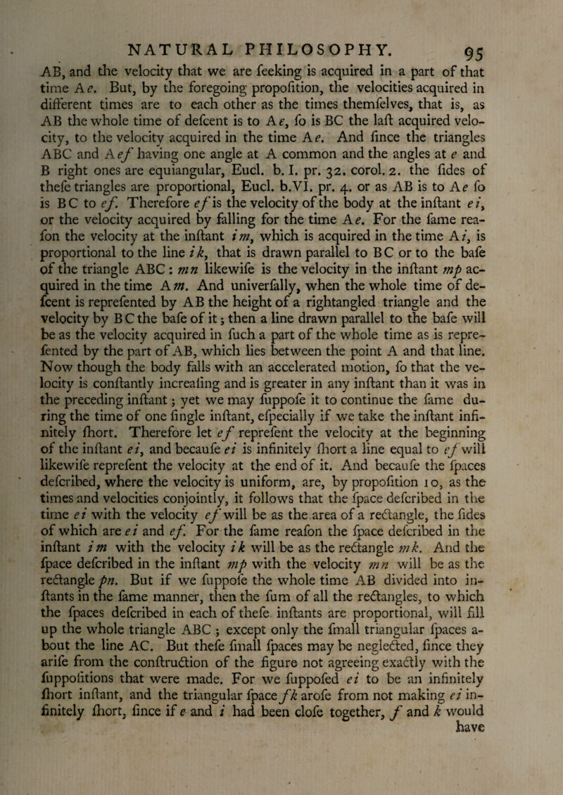AB, and the velocity that we are feeking is acquired in a part of that time A e. But, by the foregoing proportion, the velocities acquired in different times are to each other as the times themfelves, that is, as AB the whole time of defcent is to Af, fo is BC the laft acquired velo¬ city, to the velocity acquired in the time Ae. And fince the triangles ABC and A ef having one angle at A common and the angles at e and B right ones are equiangular, Eucl. b. I. pr. 32. corol. 2. the fides of thefe triangles are proportional, Eucl. b.VI. pr. 4. or as AB is to Ae fo is VC to ef Therefore ef is the velocity of the body at the inftant ei> or the velocity acquired by falling for the time Ae. For the fame rea- fon the velocity at the inftant i m, which is acquired in the time A /, is proportional to the line i k, that is drawn parallel to B C or to the bafe of the triangle ABC : mn likewife is the velocity in the inftant mp ac¬ quired in the time A m. And univerfally, when the whole time of de¬ fcent is reprefented by AB the height of a rightangled triangle and the velocity by B C the bafe of it; then a line drawn parallel to the bafe will be as the velocity acquired in fuch a part of the whole time as is repre¬ fented by the part of AB, which lies between the point A and that line. Now though the body falls with an accelerated motion, fo that the ve¬ locity is conftantly increaling and is greater in any inftant than it was in the preceding inftant; yet we may fuppofe it to continue the fame du¬ ring the time of one fingle inftant, efpecially if we take the inftant infi¬ nitely fhort. Therefore let ef reprefent the velocity at the beginning of the inftant ei, and becaufe ei is infinitely fhort a line equal to f/'will likewife reprefent the velocity at the end of it. And becaufe the fpaces defcribed, where the velocity is uniform, are, by propofition 10, as the times and velocities conjointly, it follows that the fpace defcribed in the time ei with the velocity ef will be as the area of a redangle, the fides of which are e i and ef For the fame reafon the fpace defcribed in the inftant im with the velocity ik will be as the redangle mk. And the fpace defcribed in the inftant mp with the velocity mn will be as the redangle pn. But if we fuppofe the whole time AB divided into in- ftants in the fame manner, then the fum of all the redangles, to which the fpaces defcribed in each of thefe inftants are proportional, will fill up the whole triangle ABC ; except only the fmall triangular fpaces a- bout the line AC. But thefe fmall fpaces may be negleded, fince they arife from the conftrudion of the figure not agreeing exadly with the fuppofitions that were made. For we fuppofed ei to be an infinitely fhort inftant, and the triangular fpacofk arofe from not making ei in¬ finitely fhort, fince if e and i had been clofe together, f and k would have