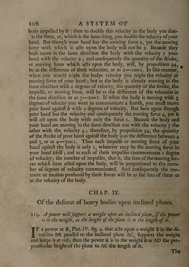 body impelled by it : then to double this velocity in the body you dou- le the force, or, which is the fame thing, you double the velocity of your hand. But though your hand has the moving force 2, yet the moving force with which it adts upon the body will not be 2. Becaufe they both move in the fame direction the body with the velocity 1 your hand with the velocity 2 ; and confequently the quantity of the ftroke,, or moving force which adts upon the body, will, by propofition 94, be as the difference of thefe velocities, or as 2—1 = 1. In like manner, when you would triple the bodys velocity you triple the velocity or moving force of your hand ; but as the body is already moving in the fame diredtion with 2 degrees of velocity, the quantity of the ftroke, the impulfe, or moving force, will be as the difference of the velocities in the fame diredtion or as 3—2=1. If when the body is moving with 3, degrees of velocity you want to communicate a fourth, you mull move your hand againft it with 4 degrees of velocity. But here again though your hand has the velocity and confequently the moving force 4, yet it will adt upon the body with only the force 1. Becaufe the body and your hand are moving in the fame diredtion one with the velocity 3 the other with the velocity 4; therefore, by propofition 94, the quantity of the ftroke of your hand againft the body is as the difference between 4 and 3, or as 4—3=1. Thus each impulfe or moving force of your hand againft the body is only 1, whatever may be the moving force in your hand itfelf; and as each of thefe impulfes communicates 1 degree pf velocity; the number of impulfes, that is, the fum of the moving for¬ ces which have adted upon the body, will be proportional to the num¬ ber of degrees of velocity communicated. And confequently the mo¬ ment or motion produced by thefe forces will be as the fum of them or as the velocity of the body* CHAP. IX. Of the defeent of heavy bodies upon inclined planes. 119. A power will fupport a weight upon an inclined plane, if the power- is to the weight, as the height of the plane is to the length of it. IF a power at R, Plat. IV. fig. 4. that acts upon a weight B in the di¬ redtion BR parallel to the inclined plane AC, fupports the weight and keeps it at reft; then the power R is to the weight B as AD the per¬ pendicular height of the plane to AC the length of it. The
