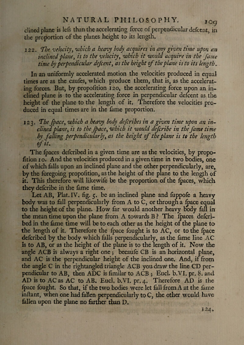 dined plane is lefs than the accelerating force of perpendicular defcent, in the proportion of the planes height to its length. 122. The velocity, which a heavy body acquires in any given time upon an inclined plane, is to the velocity, which it would acquire in the fame time by perpendicular defcent, as the height of the plane is to its length. In an uniformly accelerated motion the velocities produced in equal times are as the caufes, which produce them, that is, as the accelerat¬ ing forces. But, by propofition 120, the accelerating force upon an in¬ clined plane is to the accelerating force in perpendicular defcent as the height of the plane to the length of it. Therefore the velocities pro¬ duced in equal times are in the fame proportion. 123. The fpace, which a heavy body defcribes in a given time upon an in¬ clined plane, is to the fpace, which it woidd defcribe in the fame time by falling perpendicularly, as the height of the plane is to the length of it. The fpaces defcribed in a given time are as the velocities, by propo¬ rtion 10. And the velocities produced in a given time in two bodies, one of which falls upon an inclined plane and the other perpendicularly, are,, by the foregoing propofition, as the height of the plane to the length of it. This therefore will likewile be the proportion of the fpaces, which they defcribe in the fame time. Let AB, Plat. IV. fig. 5. be an inclined plane and fuppofe a heavy body was to fall perpendicularly from A to C, or through a fpace equal to the height of the plane. How far would another heavy body fall in the mean time upon the plane from A towards B ? The fpaces defcri¬ bed in the fame time will be to each other as the height of the plane to the length of it. Therefore the fpace fought is to AC, or to the fpace defcribed by the body which falls perpendicularly, as the fame line AC Is to AB, or as the height of the plane is to the length of it. Now the angle ACB is always a right one j becaufe CB is an horizontal plane, and AC is the perpendicular height of the inclined one. And, if from the angle C in the rightangled triangle ACB you draw the line CD per¬ pendicular to AB, then ADC is fimilar to ACB ; Eucl. b.VI. pr. 8. and AD is to AC as AC to AB. Eucl. b.VI. pr. 4. Therefore AD is the fpace fought. So that, if the two bodies were let fall from A at the fame inftant, when one had fallen perpendicularly to C, the other would have fallen upon the plane no farther than D, 124.