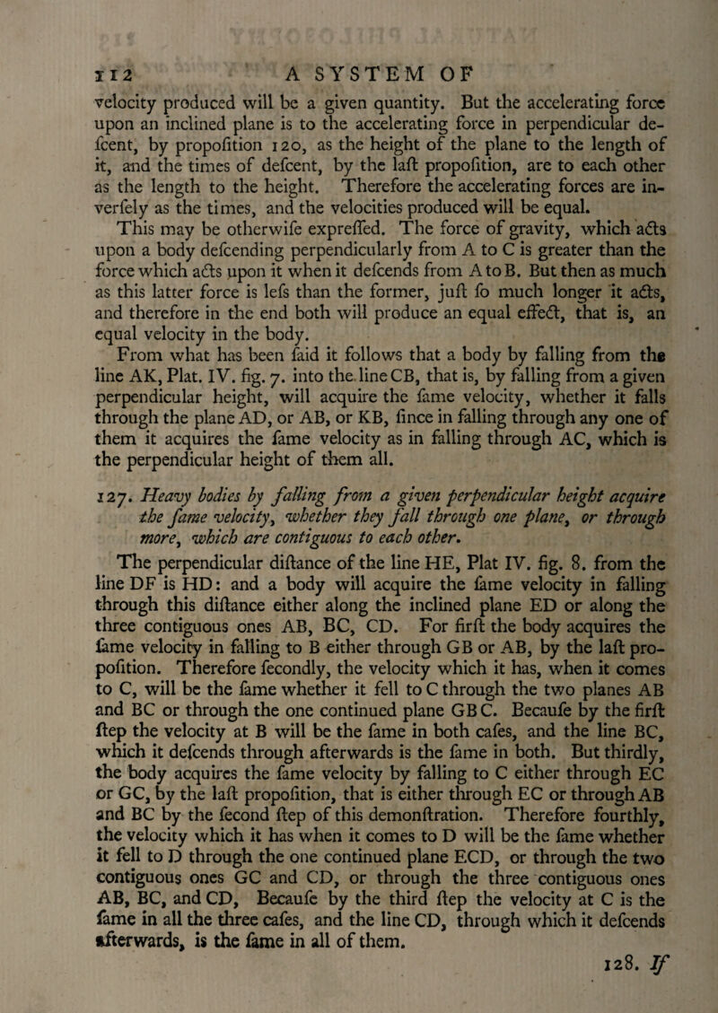 velocity produced will be a given quantity. But the accelerating force upon an inclined plane is to the accelerating force in perpendicular de- fcent, by propofition 120, as the height of the plane to the length of it, and the times of defcent, by the laft propofition, are to each other as the length to the height. Therefore the accelerating forces are in- verfely as the times, and the velocities produced will be equal. This may be otherwife exprefled. The force of gravity, which adts upon a body defcending perpendicularly from A to C is greater than the force which adts upon it when it defcends from AtoB. But then as much as this latter force is lefs than the former, juft fo much longer it adts, and therefore in the end both will produce an equal effedt, that is, an equal velocity in the body. From what has been faid it follows that a body by falling from thfi line AK, Plat. IV. fig. 7. into the line CB, that is, by falling from a given perpendicular height, will acquire the fame velocity, whether it falls through the plane AD, or AB, or KB, fince in falling through any one of them it acquires the fame velocity as in falling through AC, which is the perpendicular height of them all. 127. Heavy bodies by falling from a given perpendicular height acquire the fame velocity, whether they fall through one plane, or through more, which are contiguous to each other. The perpendicular diftance of the line HE, Plat IV. fig. 8. from the line DF is HD: and a body will acquire the fame velocity in falling through this diftance either along the inclined plane ED or along the three contiguous ones AB, BC, CD. For firffc the body acquires the fame velocity in falling to B either through GB or AB, by the laft pro¬ pofition. Therefore fecondly, the velocity which it has, when it comes to C, will be the fame whether it fell to C through the two planes AB and BC or through the one continued plane GBC. Becaufe by the firft ftep the velocity at B will be the fame in both cafes, and the line BC, which it defcends through afterwards is the fame in both. But thirdly, the body acquires the fame velocity by falling to C either through EC or GC, by the laft propofition, that is either through EC or through AB and BC by the fecond ftep of this demonftration. Therefore fourthly, the velocity which it has when it comes to D will be the fame whether it fell to D through the one continued plane ECD, or through the two contiguous ones GC and CD, or through the three contiguous ones AB, BC, and CD, Becaufe by the third ftep the velocity at C is the fame in all the three cafes, and the line CD, through which it defcends afterwards, is the fame in all of them. 128. If